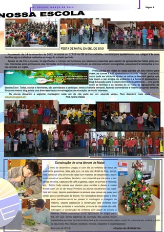 Página 94 ª E D I Ç Ã O , M A R Ç O D E 2 0 1 3
FESTA DE NATAL DA EB1 DE EIXO
No passado dia 14 de dezembro de 2012, os alunos do 1.º CEB da EBI de Eixo estiveram reunidos para apresentarem aos colegas e às suas
famílias alguns trabalhos realizados ao longo do primeiro período.
Apesar do dia frio e chuvoso, foi significativo o número de familiares que estiveram presentes para assistir às apresentações feitas pelos alu-
nos. Orientadas pelos professores das Atividades de Enriquecimento Curricular, as crianças exibiram coreografias, pequenas dramatizações e mui-
tas canções em inglês.
Preocupados em «fazer do nosso planeta um sítio melhor para
viver», as turmas A e B apresentaram o conto «Verde» mostrando
como pode ser aliciante ajudar os outros a descobrir gestos que
nos levam a ser amigos do ambiente e a turma D apresentou o
Blog «Educação para o Desenvolvimento Sustentável … uma ponte
entre as famílias e as escolas do 1.º Ciclo do Agrupamento de
Escolas Eixo». Todos, alunos e familiares, são convidados a participar, lendo a história semanal, fazendo comentários e mesmo lançando desafios.
Ainda no mesmo blog existe uma área reservada a encarregados de educação, de muito interesse.
Os alunos deixaram a seguinte mensagem: cada um de nós pode ser um «duende verde». Para descobrir mais visite http://
edseixo.blogspot.pt/ Prof. Glória Ratola
Construção de uma árvore de Natal
O mês de dezembro chegou e com ele os enfeites de Natal de
que tanto gostamos. Mas este ano, na sala da UEAM de Eixo, decidi-
mos construir uma árvore de natal com material de desperdício, assim
como construir os enfeites, também, com material que iria para o lixo:
caixas de ovos, cápsulas de café já gastas, papel de jornais e revistas,
etc. Enfim, tudo coisas que dariam para reciclar e deixar a nossa
árvore com um ar de festa! Primeiro os alunos recolheram os mate-
riais em casa, depois procederam à pintura das caixas de ovos, em
verde, para a construção da árvore. Foi necessário deixar secar a tinta
para posteriormente se passar à montagem e colagem da
mesma. Depois passou-se à construção dos enfeites com
desenhos pintados e recortados, pintura de cápsulas de café,
dobragem e construção de enfeites com papel de jornais e
revistas. Foram momentos muito agradáveis de alegre parti-
lha, em que vários objetivos do currículo dos alunos foram
trabalhados ao nível da motricidade fina e da comunicação, assim como foi colocada em prática a políti-
ca dos cinco «Rs»: reduzir, reutilizar, reciclar, respeitar e responsabilizar.
Bom ano de 2013! A Equipa da UEAM de Eixo
 