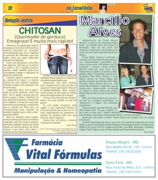 Pouso Alegre - MG
Rua Adolfo Olinto, 130 - Centro
Telefax: (35) 3422-2520
Ouro Fino - MG
Rua Treze de Maio, 315 - Centro
Telefax: (35) 3441-6161
Ano I - Edição nº 02 - Quarta-feira - 02 de Junho de 2010
121212121212 na janelinhana janelinhana janelinhana janelinhana janelinhana janelinha
Ano I - Edição nº 05 - Sábado - 21 de Agosto de 2010
Yuri Sato
Antigamente em Pouso Alegre,
quando se falava em empresário logo o
nome de Marcílio Alves dos Santos era
lembrado. Hoje em dia quem tem
empresa é empresário, mas na época era
só ele, foi o primeiro empresário de Pouso
Alegre.
Pouso Alegre tornou-se conhecida e
começouatersuasnoitesdeshowsgraçasà
este empreendedor maravilhoso que
trouxe nomes como: Kid Abelha, Zezé di
Camargo e Luciano, trouxe também
Roberto Carlos por duas vezes, Xuxa,
RoupaNova,LeandroeLeonardo,Lobão,
Ultraje a Rigor, Chitãozinho e Xororó, Sá e
Guarabira, Sílvio Brito, Simone. E eram
figuras comuns em Pouso Alegre pela
grande amizade com Marcílio Alves: Baby
Consuelo, Pepeu Gomes, Rita Lee. Não
podia faltar também Sérgio Reis, que por
muitas vezes esbarrávamos na Avenida
Dr. Lisboa. O cantor visitava seu amigo (
Marcílo Alves) toda vez que fazia shows na
região.
Além de shows também nos encanta-
va com seu cardápio maravilhoso, no
“Restorante O Caipira” tão conhecido
atualmente.
Deixa saudades, grande Marcílio, que
tinha frases como; “Eu sou o caipira”, O
sim é não e o não é sim”, “Nada é definitivo” e
para finalizar enos deixar mais saudosos ainda; “A mortenão existe”.
Realmente não existe a morte, vamos deixar você sempre vivo em nossas
lembranças.
Estamos homenageando quem, para mim, foi o primeiro empresário de Pouso
AlegreeopaideumagrandeamigaVeridiana.HomenageiotambémaValdeteque
desde 03 de março de 1973 é esposa de Marcílio e seus filhos: Alessandra, Veridiana,
Lidiane,PedroFelipeeLucas.Umforteabraço,queDeusosiluminesempre!
Yuri Sato
Marcílio
Alves
Marcílio
Alves
Estação saúdeEstação saúdeEstação saúdeEstação saúdeEstação saúdeEstação saúde
Chitosan é um aglutinador natural
de gordura. Ele fornece 100% de fibras
naturais derivadas de crustáceos
(siri/caranguejo) que atrai e aglutina
as gorduras dos alimentos que você
ingere, antes que sejam absorvidas
pelo sistemadigestivo.
Como sua substância é uma fibra
não digerível, direciona-se ao intesti-
no (onde o ph é alcalino) torna-se
pastosa, sendo expelida pelas fezes
(carregando consigo o agregado de
gordura ecolesterol).
Também ajuda a regular os níveis
de colesterol do corpo e a manter
artérias de uma maneira saudável.
Chitosan é segura e foi usada por mais
de vinteanos.
É lipotrófico, isto é, tem a capaci-
dade de atrair gorduras "como um
ímã". Isto te ajuda a perder peso de
forma segura e eficaz e desfrutar de
seus alimentos preferidos. Enriquecido
com Psyllium e farelo de aveia para
aumentar seus benefícios. Lembramos
que o consumo de fibras deve ser
acompanhado pela ingestão de
bastante líquidos para evitar consti-
pação intestinal.
Deve ser utilizado como comple-
mento da dieta para obter os melhores
resultados, pelo que resulta o produto
ideal para qualquer pessoa que deseje
reduzir seu nível de gordura de forma
natural e sem riscos. Para obter o
máximodebenefíciosassociadosaeste
CHITOSANCHITOSAN
(Queimador de gordura)
Emagreça! E muito mais rápido!
produto érecomendadoapráticade
atividades físicas regulares e a adoção de
umaalimentaçãobalanceada.
Importante: não tome nenhum
outro complemento à base de óleo no
espaço de 3 horas após ingerir Chitosan.
A biodisponibilidade desse comple-
mento à base de óleo pode ser inibida
pela ação aglutinadora de Chitosan.
Procure uma farmácia de manipu-
lação e tire suas dúvidas, sei que vai
gostar!
Se você quiser emagrecer mais
rápido e com segurança Chitosan é
uma boa pedida, pois acelera em 2 a 5
vezes (dependendo do organismo) a
queima de gordura! Mas tem que
exercitar,não seesqueça!
Vamos ficar em forma, o inverno
estáquaseacabando!
Yuri Sato
Fontes: www.saudenarede.com.br / www.bellezaydietas.com
Universidade Federal de Santa Catarina
e Universidade Federal do Ceará
 