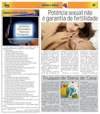 030303030303
Ano I - Edição nº 05 - Sábado - 21 de Agosto de 2010
Adriana Campos
cabine Informáticacabine InformáticaCabine InformáticaCabine InformáticaCabine InformáticaCabine Informática
Como estamos na 'Era Digital', foi necessário rever os
velhosditados existenteseadaptá-los à nova realidade.
Vejam alguns:
1.A pressaéinimiga da conexão.
2.Amigos, amigos, senhasà parte.
3. Antessó,do queemchatsaborrecidos.
4.A arquivo dado não seolha o formato.
5.Diga-me quechatfreqüentasetedirei quemés.
6. Para bom provedor umasenha basta.
7.Não adianta chorar sobre arquivo deletado.
8.Em briga de namorados virtuaisnão semeteo mouse.
9. Em terraoff-line, quemtemum486 érei.
10.Hackerqueladra, não morde.
11.Mais vale umarquivo no HD do quedois baixando.
12.Mousesujoselimpa emcasa.
13.Melhor prevenir do queformatar.
14.O barato sai caro. E lento.
15. Quando a esmola é demais, o santo desconfia que tem
vírusanexado.
16.Quando umnão quer,dois não teclam.
17.Quemama um486,Pentium5 lhe parece.
18.Quemclica seusmales multiplica.
19.Quemcomvírusinfecta,comvírusseráinfectado.
20.Quemenvia o quequer,recebeo quenão quer.
21.Quemnão tembanda larga, caça commodem.
22.Quemnuncaerrou,queaperte a primeira tecla.
23.Quemsemeia e-mails, colhe spams.
24.Quemtemdedo vai a Roma.com
25.Umépouco,dois ébom, trêséchatoulista virtual.
26.Vão-se os arquivos,ficam os back-ups.
27.Diga-me quecomputador tensedirei quemés.
28. Há dois tipos de pessoas na informática. Os que perde-
ramo HD eosqueainda vão perder...
29. Uma impressora disse para outra: Essa folha é sua ou é
impressãominha.
30. Aluno de informática não cola, faz backup.
31. O problema do computador é o USB (Usuário Super
Burro)...
32. Na informática nada se perde, nada se cria. Tudo se
copia...edepois secola. Fonte: Adriana Campos
Assinante nº 0001 do Jornal Trem Doido
Apesar de mais de 25 anos
da existência da técnica de
Fertilização In Vitro e das
modernas inovações que
acompanham o desenvolvi-
mento desta área da ciência
médica, o tema ainda é alvo
de tabus, preconceitos e
desinformações.
É comum aos homens, por
exemplo, associar incorreta-
mente a fertilidade com a
masculinidade.
Na verdade, potência
sexual não é garantia de
Mitos e tabusMitos e tabusMitos e tabusMitos e tabusMitos e tabusMitos e tabus
Potência sexual não
é garantia de fertilidade
fertilidade, da mesma forma
que uma pessoa eventual-
mente impotente não é
necessariamente infértil.
Outro mito comum se refere à
denominação de “artificial” à
gravidez que resulta destes
tratamentos, na verdade
existe apenas uma correção de
fatores que possam prejudicar
o encontro dos gametas
(Espermatozóides e óvulo) e o
desenvolvimento embrioná-
rio.
Mulheres e Homens
inférteis são muitas vezes
submetidos a uma bateria
de exames e tratamentos
desnecessários, desgastan-
tes e dispendiosos. Nestes
casos, as conseqüências
podem ser bastante graves
no que diz respeito à auto
estima. Devido a tudo isto, é
de extrema importância
que os casais saibam as
v e r d a d e i r a s t a x a s d e
gravidez quando submeti-
dos a estes processos.
Equipe Trem Doido.net
Velhos
Ditados,
Novos
Tempos...
*Para evitar que as roupas
lavadas com cloro ou água
sanitária fiquem com aquele
cheiro característico, coloque
na água de enxágüe algumas
pitadas de sal e o cheiro some
na hora.
*Para recuperar os
biscoitos amanhecidos, leve-
os, lado a lado, ao forno
quente por alguns minutos ou
no microondas por 30
segundos, na potência alta.
Ficarão fresquinhos como
novos.
*Para remover manchas
em tapetes, use creme de
barbear. Faça espuma com o
creme, porque a espuma é
Truques de Dona de Casa
um bom removedor e age
instantaneamente. Lave em
seguida com pano úmido e
depois seque.
*Para retirar manchas de
suor das roupas, deixe-as de
molho em água morna e
vinagre. As manchas somem
numinstante.
*Para o detergente ficar
mais eficiente, coloque
algumas gotas de vinagre na
garrafinha. Misture bem.
Além de tudo é uma baita
economia, porque pode
comprar um detergente mais
barato e assim potencializar
seusefeitos.
*Microondas sem odores, é
só colocar uma tigela com
água e algumas folhas de
louro, ligue na potencia alta e
deixe ferver. Fervido, desligue
o microondas e deixe a tigela
descansar no interior do
microondas por 10 minutos
http://www.essencialsites.com.br
 