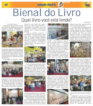 040404040404 estação famíliaestação famíliaestação famíliaestação famíliaestação famíliaestação família
Qual livro você está lendo?
Bienal do Livro
Ano I - Edição nº 05 - Sábado - 21 de Agosto de 2010
Ellen Dastry
Por Ellen Dastry
Imagine um espaço com 60 mil m2
de área coberta abrigando cerca de 350
expositores. Editoras, distribuidoras e
livrarias organizadas em stands bem
produzidos, todos querendo chamar a
atenção do público. E que público! Mais
de 700 mil visitantes, entre eles, 180 mil
estudantes do ensino médio e funda-
mental. Estamos falando da 21ª. edição
da Bienal do Livro, realizada na cidade
de São Paulo.
E você pode se perguntar: Qual a
importância de um evento que esteve
tão longe de mim? Através desses dez
dias de evento, dos quais estive presente
em cinco, pude perceber – e acreditar –
que o Brasil ainda pode ter salvação.
Não acredito em sucesso e desenvolvi-
mento de uma nação sem cultura.
Através da cultura desenvolvemos a
capacidade de raciocinar com mais
argumentos, conhecer as histórias do
passado, erros e acertos de antigas
gerações.
Pode-se também conhecer o
pensamento de outras pessoas, visões
que – talvez – não tivemos a oportuni-
dade de avaliar. Estudos, pesquisas
sobre tantos assuntos... Pessoas, lugares,
histórias... o mundo do conhecimento
abre portas incríveis e fortalece o
espírito, reforça convicções e, princi-
palmente,educa.
Esse é o principal ponto para modifi-
car e acreditar nas novas gerações –
educação. E ai, não dá para não olhar
com carinho e muita alegria para os
corredores da Bienal do Livro. Eles
estavam lotados de crianças e adoles-
centes. Os stands se preocuparam com
essa nova geração e criaram ambien-
tes diferenciados para eles, programa-
ções especiais e um mundo de curiosi-
dades seabria para essanova geração.
Fiquei perto de um grupo de adoles-
cente que andava pela feira de um lado
para o outro, olhando para tudo ao
mesmo tempo. Queria saber o que os
jovens procuravam. Em pouco tempo
descobri: Eles estavam a cata de
autores. Queriam conhecer as pessoas
que escreviam livros... E haviam
muitos autores por lá. Famosos,
estrangeiros e os nacionais não conheci-
dos. Todos lá, em meio a multidão e
letras, mesmo sem escrever, naquele
momento,cada umfazia história.
E eu estava lá – pela primeira vez eu
estava lá na Bienal, com crachá de
autora. Escrevendo a minha própria
história. Estive no stand da Editora
Gente, vi meu livro exposto e pessoas
folheando, outras comprando. Uma
emoção incrível. Olhava de longe a
movimentação e a minha história
estava no meio àqueles livros. Histórias
que podem mudar a sua vida, de Ellen
Dastry. Ninguém sabia quem eu era.
Não tinha a menor importância,
porque eu queria ser apenas um livro.
Um,emmeio a tantosoutros.
Em outro stand, mais dois livros que
levam o meu nome: Nós, Mulheres do
Futebol, lançado esse ano em parceria
com Silvia Bruno Securato e Segredos
de Cozinha, um livro que reúne
histórias e receitas de várias pessoas.
Cada uma escreve um capítulo. Ambas
as publicações são da Oficina do Livro
Editora. Houve tarde de autógrafos,
reunião de coautoresemuitaalegria.
Minha experiência na Bienal teve
vários aspectos. Como jornalista e
cidadã, a crença de uma geração mais
preparada para crescer através da
educação e como autora, a experimen-
tação de fazer parte desse seleto grupo
de escritores. Como leitora pude ter
acesso a muitas publicações com
desconto, além de poder respirar livros
e ainda descobrir os novos rumos da
literatura. É isso mesmo! Fui conhecer
mais de perto, por exemplo, os áudibo-
oks.
Áudiobook é um livro em CD para
você ouvir. Ué... Mas livro não é para ler?
Claro que é,mas poder ouvi-lo pode
garantir aos idosos que já não enxer-
gam muito bem, um novo entreteni-
mento. Os áudiobooks são bem
Fotos: Ellen Dastry
 