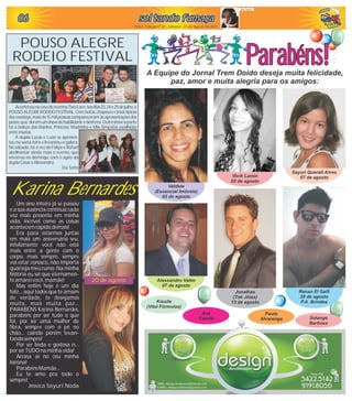soltando fumaçasoltando fumaçasoltando fumaçasoltando fumaçasoltando fumaçasoltando fumaça060606060606
Ano I - Edição nº 05 - Sábado - 21 de Agosto de 2010
Ila Sato
AconteceunacasadeeventosToroLoco,nosdias23,24e25dejulho,o
POUSOALEGRERODEIOFESTIVAL.Combotas,chapéusecintostípicos
dos cowboys, mais de 15 mil pessoas compareceram às apresentações dos
peões,que,deramumshowdehabilidadeedestreza.Outroshowàparte
foi a beleza das Rainha, Princesa, Madrinha e Miss Simpatia escolhidas
entremuitas.
A dupla Lucas e Luan se apresen-
tou na sexta feira e levantou a galera.
No sábado, foi a vez de Felipe e Rafael
abrilhantar ainda mais o evento, que
encerrou no domingo, com o agito da
duplaCésareAlessandro.
Ila Sato
POUSO ALEGRE
RODEIO FESTIVAL Parabéns!Parabéns!A Equipe do Jornal Trem Doido deseja muita felicidade,
paz, amor e muita alegria para os amigos:
Renan El Saifi
28 de agosto
P.A. Brindes
Vivih Lamin
05 de agosto
Sayuri Queralt Alves
07 de agosto
Valdete
(Essencial Imóveis)
03 de agosto
Alessandro Valim
07 de agosto
Jonathas
(Tok Jóias)
13 de agosto
Karina Bernardes
Um ano inteiro já se passou
e a sua ausência continua cada
vez mais presente em minha
vida, incrível como as coisas
acontecemrápido demais!
Era para estarmos juntas
em mais um aniversário seu,
infelizmente você não está
mais entre a gente com o
corpo, mais sempre, sempre
vai estar conosco, não importa
qual seja meu rumo. Na minha
história eu sei que eternamen-
teamarei você,mamãe!
Mas enfim hoje é um dia
feliz... aqui todos que te amam
de verdade, te desejamos
muita, mais muita paz...
PARABÉNS Karina Bernardes,
parabéns por ser tudo o que
foi, por ser uma mulher de
fibra, sempre com o pé no
chão... caindo porém levan-
tando sempre!
Por ser linda e gostosa rs...
por serTUDO na minha vida!
Arrasa ai no céu minha
loirona!
Parabéns Mamãe ...
Eu te amo pra todo o
sempre!
Jéssica Sayuri Noda
Kissila
(Vital Fórmulas)
Ana
Fausta
Paulo
Alvarenga Solange
Barbosa
20 de agosto
 