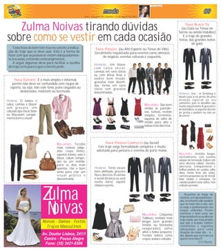 090909090909modamodamodamodamodamoda
Ano I - Edição nº 05 - Sábado - 21 de Agosto de 2010
Cris Souza
Noivas - Damas - Festas
Trajes Masculinos
Z
Av. Doutor Lisboa, 241/1
Centro - Pouso Alegre
Fone: (35) 3421-6506
ulma
oivasN
MULHERES: Vestidos longos,
normalmente com bainha
abaixo do tornozelo (talvez até
uma discreta calda). Decotes,
aberturas, transparências e
brilhos podem ser usados, salto
altos, meias finas (de seda),
carteira pequenas ou de metal.
Jóias estolas e echanpes. Os
cabelos podem estar soltos, mas
oidealéprender.
Zulma Noivas tirando dúvidas
sobre em cada ocasiãocomo se vestir
Toda festa de bom tom traz no convite a indica-
ção do traje que se deve usar. Esta é a forma de
fazer com que as pessoas se vistam adequadamen-
teà ocasião, evitando constrangimentos.
A seguir algumas dicas para facilitar a escolha
do traje certopara o queo convitepede:
Reunimos ao longo da
matéria, os trajes padroniza-
dos, no entanto vale ressaltar
que no nosso dia-a-dia, não
se exige a padronização das
roupas utilizadas. Porém
coerência e bom senso são
imprescindíveisnaescolhado
traje usado, por mais simples
que seja a ocasião. Existem
vestimentas e regrinhas
adequadas para cada
situação do nosso dia - a -
dia. Aposto que você não vai
querererrarnãoé?!
Cris Souza.
HOMENS: O básico é
calça, camisa e blazer
sem gravata. Um
calçado tipo Dock Sider
ou Macassim comple-
mentabemo visual.
MULHERES: Tecidos
mais rústicos (algo-
dão, crepe, linho),
sapatos baixos, saia e
blusa, calças compri-
das ou um vestido,
para os dias mais
quentes. Use o bom
senso para criar um
visual prático e
descontraído.
TRAJE ESPORTE: É o mais simples e informal,
porém não deve ser confundido com roupa de
esporte, ou seja, não vale tênis, jeans rasgados ou
desbotados, moletom ou bermuda.
TRAJE PASSEIO: (ou Alto Esporte ou Tênue de Ville)
Geralmente requisitada para eventos como almoços
de negócio, eventos culturais e coquetéis.
HOMENS: Um blaser
com calça social,
camisas em cores claras
ou com listras finas e
xadrez bem miúdo,
gravatas mais diverti-
das, ternos em cores
claras com gravatas
descontraídas.
MULHERES: São bem
vindas as pantalo-
nas, túnicas, vestido
simples, terninhos,
sapatos de salto de
médio para alto e
bolsas mais discretas.
TRAJE PASSEIO COMPLETO (ou Social)
Este traje exige formalidade completa, é muito
solicitado para jantares e eventos de porte maior.
HOMENS: Terno escuro
bem alinhado, gravata
fina e discreta. A camisa
é social (branca ou azul
muito claro), sapato
clássico epreto.
MULHERES: Conjuntos
Tailleurs, vestidos mais
longos (sem grandes
fendas ou bordados
exagerados), saltos
altos e bolsa pequena.
Tecidos nobres como
crepes,sedas eveludos.
TRAJE BLACK TIE
(ou Gala ou Tênue de
Sorrée ou ainda Habillée)
E o traje de grandes
festas, das grandes noites
de gala.
HOMENS: Usa - se Smoking o
ideal é usar a cor preta, dê uma
atenção especial ao seu
caimento, pois os detalhes são
muito importantes.A gravata é
de borboleta, os sapatos devem
ser pretos e podem ou não ser
de verniz.
 