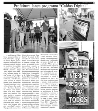 A prefeitura de Caldas
Novas lançou no último sá-
bado, 20 de julho, o progra-
ma “Caldas Digital”, que dis-
ponibiliza gratuitamente sinal
de internet em locais públicos
do município. A solenidade
aconteceu na Praça Mestre
Orlando, próximo a Igreja
Matriz, a partir das 17 horas.
Com o programa “Caldas Di-
gital” o sinal wi-fi foi libera-
do sem custos na Praça Mes-
tre Orlando, Centro de Caldas
Novas. O sinal de internet
também já está disponível no
Terminal Rodoviário Prefei-
to Oscar Santos. De acordo
com o Secretário Municipal
de Finanças Oscar Santos,
outros locais serão contem-
plados com o benefício. “Nós
vamos ampliar o programa
Caldas Digital para outras lo-
calidades. Estamos realizan-
do um estudo para identificar
quais serão esses lugares e
breve vamos divulgar tudo
para a população”, contou.
O programa de internet livre
é inspirado no projeto “Piraí
Digital”, da cidade de Pi-
raí, no Rio de Janeiro. Oscar
Santos, Secretário Municipal
de Finanças, realizou visita
técnica ao município carioca
para conhecer a iniciativa na
última segunda-feira, 15 de
julho. Na mesma semana o
programa foi implantado em
Caldas Novas. O vice-prefei-
to de Caldas Novas, Marco
Aurélio Palmerston (PSDB),
participou da solenidade de
lançamento e afirmou que o
programa trará mais desen-
volvimento para o município.
“Com toda a certeza nós es-
tamos evoluindo, nosso turis-
mo está crescendo, estamos
oferecendo mais benefícios
para a comunidade. A inter-
net livre é o sinal de que nos-
sa administração está atenta
à importância da tecnologia
nos dias atuais. Esse é apenas
o começo da revolução digi-
tal que é realidade em Caldas
Novas”, disse Marco Auré-
lio Palmerston. O Secretário
Municipal de Comunicação e
Eventos, João Paulo Teixeira,
acredita o programa propor-
cionará acesso à informação
de maneira facilitada para a
população. “Muitas pessoas
não têm internet disponível
em casa, essa é uma forma
de oferecer mais informações
para os munícipes, de garan-
tir a transparência e o aces-
so irrestrito às informações.
Por exemplo, ao acessar o
serviço do wi-fi livre, a pá-
gina inicial que aparece para
o leitor é o site da prefeitura
(www.caldasnovas.go.gov.
br). Essa é uma maneira da
população fiscalizar o traba-
lho, dar sugestões, participar
da administração de forma
democrática ”, informou o
Secretário. No evento com-
pareceram o vereador Sau-
lo Inácio (PSDB), Cláudio
Costa (PMDB), Wanderson
Nunes (PSL) e Zélia do Sar-
gento Arlindo (PTC), secre-
tários municipais, lideranças
comunitários e populares.
Prefeitura lança programa “Caldas Digital”
 