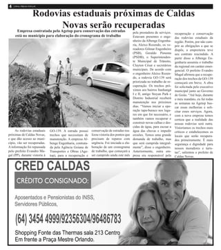 Rodovias estaduais próximas de Caldas
Novas serão recuperadas
As rodovias estaduais
próximas de Caldas Novas,
e que dão acesso ao muni-
cípio, vão ser recuperadas.
A informação foi repassada
pelo prefeito Evandro Ma-
gal (PP), durante vistoria à
GO-139. A estrada possui
trechos que necessitam de
manutenção. A empresa Al-
benge Engenharia, contrata-
da pela Agência Goiana de
Transportes e Obras (Age-
top), para a recuperação e
conservação de estradas rea-
lizou vistoria dos pontos que
precisam de reparos com
urgência. Foi iniciada a ela-
boração de um cronograma
de trabalho, que começará a
ser cumprido ainda este mês
Empresa contratada pela Agetop para conservação das estradas
está no município para elaboração do cronograma de trabalho
pela prestadora de serviços.
Estavam presentes o enge-
nheiro da Albenge Engenha-
ria, Aleixo Rozendo, os ve-
readores Gilmar Engenheiro
(PSB), Geraldo Pimenta
(PSDB), o Superintenden-
te Municipal de Trânsito,
Clayton César e secretários
municipais. De acordo com
o engenheiro Aleixo Rozen-
do, a rodovia GO-139 será
priorizada no trabalho de re-
cuperação. Os trechos pró-
ximos aos bairros Itanhangá
I e II, antigo Stoyan Park e
Distrito Industrial receberá
manutenção nos próximos
dias. “Vamos iniciar a ope-
ração tapa-buraco nos luga-
res em que for necessário, e
também vamos recuperar e
construir novas calhas e des-
cidas de água, para escoar a
água das chuvas e impedir
erosões. Temos uma grande
demanda de trabalho, mas
que será cumprida integral-
mente”, disse o engenheiro.
Anteriormente, outra em-
presa era responsável pela
recuperação e conservação
das rodovias estaduais da
região. Porém, por não cum-
prir as obrigações a que se
dispôs, a empreiteira teve
seu contrato rescindido. A
partir disso a Albenge En-
genharia assumiu o trabalho
da regional em caráter emer-
gencial. O prefeito Evandro
Magal afirmou que a recupe-
ração dos trechos da GO-139
começará em breve. A obra
foi solicitada pelo executivo
municipal junto ao Governo
de Goiás. “Até hoje, durante
o meu mandato, eu fui todas
as semanas na Agetop bus-
car essas melhorias e soli-
citar esses serviços. Agora,
com a nova empresa temos
certeza que a realidade das
nossas rodovias será outra.
Vistoriamos os trechos mais
críticos e estabelecemos os
locais que serão recupera-
dos primeiramente. É mais
segurança e dignidade para
nossos moradores e turis-
tas”, salientou o prefeito de
Caldas Novas.
 