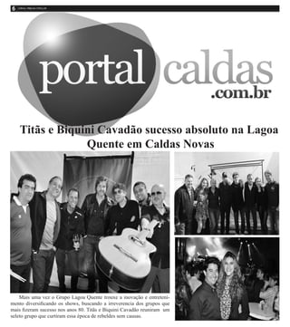 Mais uma vez o Grupo Lagoa Quente trouxe a inovação e entreteni-
mento diversificando os shows, buscando a irreverencia dos grupos que
mais fizeram sucesso nos anos 80. Titãs e Biquini Cavadão reuniram um
seleto grupo que curtiram essa época de rebeldes sem causas.
Titãs e Biquini Cavadão sucesso absoluto na Lagoa
Quente em Caldas Novas
 
