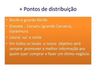 + Pontos de distribuição
• Recife e grande Recife
• Gravata , Caruaru (grande Caruaru),
  Garanhuns
• Litoral sul e norte
• Em todos os locais o nosso objetivo será
  sempre promover a melhor informação pra
  quem quer comprar e fazer um ótimo negócio.
 