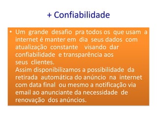 + Confiabilidade
• Um grande desafio pra todos os que usam a
  internet é manter em dia seus dados com
  atualização constante visando dar
  confiabilidade e transparência aos
  seus clientes.
  Assim disponibilizamos a possibilidade da
  retirada automática do anúncio na internet
  com data final ou mesmo a notificação via
  email ao anunciante da necessidade de
  renovação dos anúncios.
 