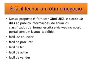 É fácil fechar um ótimo negocio
• Nossa proposta é fornecer GRATUITA e a cada 10
  dias ao público informações de anúncios
  classificados de forma escrita e via web no nosso
  portal com um layout tablóide .
• fácil de anunciar
• fácil de procurar
• fácil de ler
• fácil de achar
• fácil de vender
 