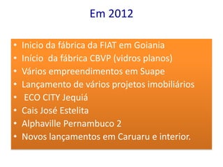 Em 2012

•   Inicio da fábrica da FIAT em Goiania
•   Início da fábrica CBVP (vidros planos)
•   Vários empreendimentos em Suape
•   Lançamento de vários projetos imobiliários
•    ECO CITY Jequiá
•   Cais José Estelita
•   Alphaville Pernambuco 2
•   Novos lançamentos em Caruaru e interior.
 