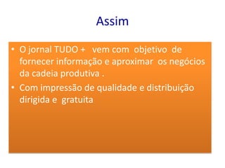 Assim
• O jornal TUDO + vem com objetivo de
  fornecer informação e aproximar os negócios
  da cadeia produtiva .
• Com impressão de qualidade e distribuição
  dirigida e gratuita
 