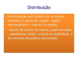 Distribuição
• A distribuição será focada nos principais
  mercados e canais da capital , região
  metropolitana e interior do estado .
• bancas de revista ,farmácias, supermercados
  , cabeleleiros ,hotéis e locais de visibilidade e
  de interesse do público consumidor.
 