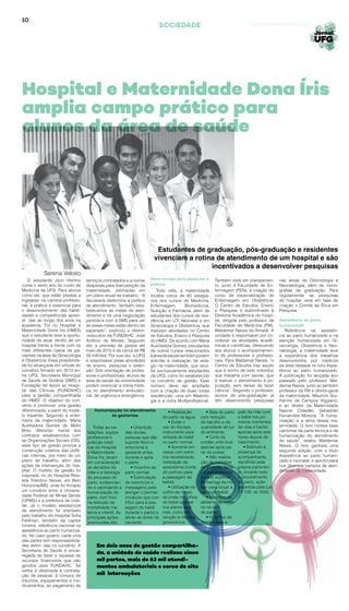 10
SOCIEDADE Goiânia, setembro de 2014
O estudante Jyun Hishino
cursa o sexto ano do curso de
Medicina da UFG. Para alunos
como ele, que estão prestes a
ingressar na carreira profissio-
nal, a prática é essencial para
o desenvolvimento das habili-
dades e competências apren-
di- das ao longo dos anos na
academia. Foi no Hospital e
Maternidade Dona Íris (HMDI)
que o estudante teve a oportu-
nidade de atuar dentro de um
hospital frente a frente com os
mais diferentes casos de pa-
cientes na área de Ginecologia
e Obstetrícia. Essa possibilida-
de foi alcançada em virtude do
convênio firmado em 2012 en-
tre UFG, Secretaria Municipal
de Saúde de Goiânia (SMS) e
Fundação de Apoio ao Hospi-
tal das Clínicas (FUNDAHC)
para a gestão compartilhada
do HMDI. O objetivo do con-
vênio é promover uma gestão
diferenciada, a partir do mode-
lo tripartite. Segundo a enfer-
meira da maternidade, Maria
Auxiliadora Gomes de Mello
Brito, diferente- mente dos
contratos estabelecidos com
as Organizações Sociais (OS),
esse tipo de gestão prioriza a
construção coletiva das políti-
cas internas, por meio de um
plano de trabalho, além das
ações de intervenção do hos-
pital. O modelo de gestão foi
inspirado no do Hospital Riso-
leta Tolentino Neves, em Belo
Horizonte/MG, onde foi firmado
um convênio entre a Universi-
dade Federal de Minas Gerais
(UFMG) e a prefeitura da cida-
de. Já o modelo assistencial
de atendimento foi orientado
pelo trabalho do Hospital Sofia
Feldman, também da capital
mineira, referência nacional na
assistência ao parto humaniza-
do. No caso goiano, cada uma
das partes tem responsabilida-
des defini- das no convênio. A
Secretaria de Saúde é encar-
regada de fazer o repasse de
recursos financeiros que são
geridos pela FUNDAHC. Tal
verba é destinada à contrata-
ção de pessoal, à compra de
insumos, equipamentos e me-
dicamentos, ao pagamento de
Todas as ins-
talações, equipe
profissional e
práticas médi-
cas do Hospital
e Maternidade
Dona Íris, levam
em consideração
as decisões da
mãe e a fisiologia
do processo do
parto, evidencian-
do e valorizando a
humanização do
parto, com foco
na redução da
mortalidade ma-
terna e infantil. As
principais ações
promovidas são:
Estudantes de graduação, pós-graduação e residentes
vivenciam a rotina de atendimento de um hospital e são
incentivados a desenvolver pesquisas
Referência na assistên-
cia ao parto humanizado e na
atenção humanizada em Gi-
necologia, Obstetrícia e Neo-
natologia, a maternidade teve
a experiência dos trabalhos
desenvolvidos por médicos
da área relatada no livro Assis-
tência ao parto humanizado.
A publicação foi lançada ano
passado pelo professor Wal-
demar Naves, junto ao também
professor da FM e diretor-geral
da maternidade, Maurício Gui-
lherme de Campos Viggiano,
e ao diretor da Maternidade
Nascer Cidadão, Sebastião
Fernandes Moreira. “A huma-
nização é a alma dessa ma-
ternidade. O livro norteia esse
caminhar da parte técnica e da
humanização do atendimento
de saúde”, relatou Waldemar
Naves. O livro ganhará uma
segunda edição, com o título
Assistência ao parto humani-
zado e neonatal, e aprofundará
nos diversos campos de aten-
dimento da maternidade.
Hospital e Maternidade Dona Íris
amplia campo prático para
alunos da área de saúde
Todo mês, a maternidade
recebe cerca de 60 estagiá-
rios dos cursos de Medicina,
Enfermagem, Biomedicina,
Nutrição e Farmácia, além de
estudantes dos cursos de resi-
dência em UTI Neonatal e em
Ginecologia e Obstetrícia, que
realizam atividades no Centro
de Estudos, Ensino e Pesquisa
do HMDI. De acordo com Maria
Auxiliadora Gomes, estudantes
de outros cursos relacionados
àáreadesaúdetambémpodem
solicitar a realização de está-
gio na maternidade, que rece-
be exclusivamente estudantes
da UFG, como foi estabelecido
no convênio de gestão. Esse
número deve ser ampliado
com a criação de duas novas
residências: uma em Mastolo-
gia e a outra Multiprofissional.
Novo campo para pesquisa e
prática
Assistência ao parto
humanizado
Também está em planejamen-
to, junto à Faculdade de En-
fermagem (FEN), a criação do
curso de especialização de
Enfermagem em Obstetrícia.
O Centro de Estudos, Ensino
e Pesquisa é subordinado à
Diretoria Acadêmica do hospi-
tal, dirigida pelo professor da
Faculdade de Medicina (FM),
Waldemar Naves do Amaral. A
unidade é responsável por co-
ordenar as atividades acadê-
micas e científicas, oferecendo
aos alunos o acompanhamen-
to de professores e profissio-
nais. Para Waldemar Naves, “o
Centro de Estudos traz aquilo
que é sonho de todo indivíduo
que trabalha com saúde, que
é realizar o atendimento à po-
pulação, sem deixar de fazer
ciência”. Segundo o professor,
alunos de pós-graduação já
têm desenvolvido pesquisas
serviços contratados e a outras
despesas para manutenção da
maternidade, estimadas em
um plano anual de trabalho. “A
Secretaria determina a política
de atendimento. Também esta-
belecemos as metas de aten-
dimento e há uma negociação
periódica com a SMS para ver
se essas metas estão dentro do
esperado”, explicou o diretor-
-executivo da FUNDAHC, José
Antônio de Morais. Segundo
ele, a previsão de gastos até
maio de 2015 é de cerca de R$
56 milhões. Por sua vez, a UFG
é responsável pelas atividades
de ensino, pesquisa e exten-
são. Sob orientação de profes-
sores e profissionais, alunos da
área de saúde da universidade
podem vivenciar a rotina médi-
ca no atendimento ambulato-
rial, de urgência e emergência.
nas áreas de Odontologia e
Neonatologia, além de mono-
grafias da graduação. Para
regulamentar as pesquisas
do hospital, está em fase de
criação o Comitê de Ética em
Pesquisa.
• Orientção
das doulas,
pessoas que dão
suporte físico e
emocional à
gestante antes,
durante e após
o parto;
• Incentivo ao
parto normal;
• Estimulação
de exercícios e
massagens para
alongar o períneo
(músculo que con-
tribui para a pas-
sagem do bebê
durante o parto) e
aliviar as dores da
paciente;
• Realização
do parto na água;
• Evitar o
uso do fórceps,
instrumento para
retirada do bebê
no parto normal;
• Somente em
casos com extre-
ma necessidade,
realização da
episiotomia (corte
do períneo para
a passagem do
bebê);
• Utilização do
colírio de nitrato
de prata nos olhos
do bebê apenas
nos partos vagi-
nais, como pre-
venção à oftalmia
gonocócica;
• Sala de parto
com redução
de barulho e da
quantidade de luz
do ambiente;
• Corte do
cordão umbi lical
apenas após pa-
rar de pulsar;
• Não realiza-
ção da manobra
de kristeller, técni-
ca que pressiona
a parte superior
da barriga da mu-
lher para forçar a
saída do bebê;
• Incentivo ao
aleitamento mater-
no na sala
de parto;
• Incentivo ao
contato pele a
pele da mãe com
o bebê nos pri-
meiros momentos
de vida e banho
apenas após seis
horas depois do
nascimento;
• Estímulo à
presença do
acompanhante,
escolhido pela
própria parturien-
te, durante todo
o procedimento
do parto, ação
garantida pela Lei
11.108, de 2005.
Em dois anos de gestão compartilha-
da, a unidade de saúde realizou cinco
mil partos, mais de 63 mil atendi-
mentos ambulatoriais e cerca de oito
mil internações
Serena Veloso
Humanização no atendimento
às gestantes
 