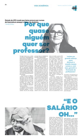 14
Goiânia, setembro de 2014VIDA ACADÊMICA
Estudo da UFG revela que baixa procura por cursos
de licenciatura ameaça o futuro da docência
Camila Godoy
básico de Inglês e apenas 42%
disseram ter escolhido o curso
por acreditar em aptidão pró-
pria. Ainda assim, mesmo com
as vagas ociosas, no período
de 2008 a 2012, foram cria-
das 438 novas oportunidades
para cusar licenciatura na uni-
versidade. De acordo com o
pró-reitor de Graduação da
UFG, Luiz Mello, a instituição não
pretende acabar com qualquer
das graduações de licenciatu-
ra: “Pelo contrário, existe um
grande esforço para diminuir a
evasão nesses cursos e, com
isso, garantir a formação de
professores”.
Incentivos - Bolsas de in-
centivo, como Programa Bol-
sas de Licenciatura (Prolicen),
IPrograma de Monitorias e Pro-
grama Institucional de Bolsa
de Iniciação à Docência (Pi-
bid), ligado à Coordenação de
Aperfeiçoamento de Pessoal
de Nível Superior (Capes), ten-
tam di- minuir a evasão nos cur-
sos de licenciatura. No entanto,
mesmo com as iniciativas, a ca-
rência de profissionais só tem
aumentado, principalmente em
cursos como o de Física, Mate-
mática e Química.
A estudante do 6º período do
curso de Matemática, Hebony
Carla Santana, conta que se
interessou pela carreira docen-
te depois de participar de uma
palestra no Espaço das Profis-
sões (evento organizado pela
UFG, que promove o encontro
de alunos de ensino médio com
a universidade, ajudando-os a
conhecer os cursos oferecidos
pela instituição).
Jordana Silva, estudante do 2º
período do curso de Letras da
UFG, está confiante na escolha
de sua carreira: “Certas áreas
são muito visadas e o curso de
Letras fica para escanteio, as-
sim, aproveitei que adoro Portu-
guês e que o mercado oferece
promissora carreira na rede pri-
vada de ensino”. Apesar do oti-
mismo da aluna, para a maioria
dos profissionais da educação,
as realidades dos ensinos públi-
co e privado são bem diferentes.
De acordo com o Sindicato dos
Trabalhadores em Educação de
“E O
SALÁRIO
OH...”
Por que
quase
niguém
quer ser
professor?
Goiás (Sintego), o piso salarial
dos professores efetivos da Se-
cretaria de Educação de Goiás
(Se- duc) varia de R$ 1.285,04
a R$ 2.570,08, dependendo
da carga horária. Para os profi
ssionais contratados tempo-
rariamente, a situação é ainda
pior. Esses profi ssionais rece-
bem R$ 8,37 por hora/aula, sem
direito ao bônus anual por pro-
dutividade e de participar de
greves. Já na rede privada, al-
gumas escolas che- gam a pa-
gar mais de R$ 40,00 hora/aula.
Há algum tempo que a carreira
de docência é desprestigiada por
grande parte da sociedade. Esse
posicionamentotemrefletidonoin-
teresse e na procura pelos cursos
de licenciatura da Universidade
Federal de Goiás (UFG) que, pre-
ocupada com a baixa demanda,
tem acompanhado os números de
matrícula e o pefil dos estudantes
das 57 licenciaturas oferecidas
nas quatro Regionais da instituição
Catalão, Goiânia, Goiás e Jataí. O
estudo, organizado pela Pró-Reito-
riadeGraduação(Prograd),revela
que o futuro da docência pode es-
tar ameaçado.
De acordo com os dados le-
vantados, a média de candidatos
para cada uma das 2.484 vagas
oferecidas oscilou de 1,24 a 6,20
nos últimos oito anos. No Proces-
so Seletivo 2013/1 oito cursos de
licenciatura não atraíram mais
de um candidato por vaga e, em
2014/1, 11 deles não alcançaram
essa concorrência.
No Vestibular 2014/2, os números
se repetiram e, dos 18 cursos de
licenciatura ofertados, 11 não re-
ceberam mais de uma inscrição
por vaga, todos na modalidade de
Educação a Distância (EaD).
O estudo da Prograd tam-
bém avaliou o grau de preparo e
informação dos estudantes dos
cursos de licenciatura que che-
gam à universidade, tendo como
base as menores pontuações
obtidas pelos classificados em
cada etapa dos Processos Se-
letivos. No Vestibular 2012/1, na
prova de 90 questões, cada uma
valendo 1,0 ponto, a menor pon-
tuação entre todos os concorren-
tes classificados nos cursos de
licenciatura foi 14. Número muito
inferiorsecomparadoaoscursos
mais concorridos, como Medici-
na, que foi 65, e Engenharia Civil,
que foi 58. No Processo Seletivo
2014/2, a menor pontuação en-
tre os classificados nos cursos
de licenciatura foi cinco. O pro-
blema com a qualificação não
para por aqui. Dados da pes-
quisa apontam que cerca de
50% dos alunos dos cursos de
licenciaturanão têm o hábito de
leitura contínua, lendo, no máxi-
mo, três livros por ano, 80% re-
velaram não ter conhecimento
“existe um
grande esforço
para
diminuir a
evasão nesses
cursos e, com
isso, garantir a
formação de
professores”.
 