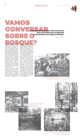 4
PARTICIPAÇÃO Goiânia, setembro de 2014
A campanha Diz Aí, organi-
zada por uma comissão interna
interdisciplinar, aconteceu nos
dias 19 e 20 de agosto e mo-
bilizou a comunidade universi-
tária, com atividades culturais,
para dialogar sobre novas pos-
sibilidades de utilização do es-
paço do Bosque Saint’Hillaire.
Em quatro pontos da universi-
dade – Centro de Convivência,
Centro de Ensino e Pesquisa
Aplicada à Educação (Cepae),
Faculdade de Informação e
Comunicação (FIC) e Instituto
de Química (IQ) – foram es-
palhados painéis, urnas e fol-
ders nos quais a comunidade
universitária pôde expressar
sua opinião e sugerir melhorias
para o espaço.
“Foram realizadas várias
ações no intuito de encontrar
alternativas para o uso do bos-
que, respeitando as diferentes
visões sobre ele”, ressaltou
um dos membros da comissão
organizadora, o coordenador
do Núcleo Interdisciplinar de
Estudos e Pesquisas sobre
Drogas e Outras Dependências
(Neped), Eriberto Belivacqua.
A ação contemplou mostra fo-
tográfica, apresentações de
música, dança e teatro, ativi-
da- de itinerante com estudan-
tes do curso de Musicoterapia
e do PET Saúde Mental, além
de uma roda de conversa.
A ocupação artística des-
pertou a atenção de alunos,
professores e técnico-admi-
nistrativos interessados em
tor- nar o bosque um ambien-
te de convivência e sociabi-
lidade, com mais ações de
incentivo à cultura. Entre as
sugestões, foram menciona-
dos, principalmente, aumento
da seguran- ça, revitalização,
instalação de lixeiras pelo per-
curso da mata, ações culturais
e iluminação. A comissão res-
ponsável pelo evento irá com-
pilar as opiniões e apresentar
os resultados para a gestão
da UFG avaliar a implementa-
ção das sugestões.
Roda musical chamou atenção dos alunos do Cepae sobre
a importância da preservação do bosque da UFG
Mostra fotográfica reuniu diferentes
perspectivas da comunidade
universitária sobre o
Bosque Auguste Saint’Hillaire
Alunos tiveram a oportunidade de mostrar seus
talentos durante a I Mostra Artística do
Bosque Auguste Saint’Hillaire
Campanha interdisciplinar visa motivacionar
toda comunidade ufg a recuperação
e aproveitamento do espaço do Bosque.
VAMOS
CONVERSAR
SOBRE O
BOSQUE?
Serena Veloso
 