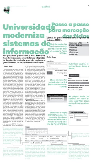 5
Passo a passo
para marcação
das férias
ADMINISTRATIVO
Serena Veloso
Com o objetivo de integrar os siste-
mas informacionais da universi- dade
e trazer maior facilidade no acesso e
na administração de funções das di-
versas áreas da instituição, em 2013,
a UFG iniciou a implantação do sof-
tware Sistemas Integrados de Gestão
(SIG). Organizado em módulos, o SIG
permite atualização ágil e manipula-
ção dos dados com maior eficiência.
Durante esse processo, que du- rará
em torno de quatro anos, serão priori-
zados os módulos que possuam siste-
mas correspondentes na UFG. Os sis-
temas com tecnologia defasada serão
substituídos, como é o caso do Gestão
Acadêmica, que terá seus dados mi-
gra- dos para o Sistema Integrado de
Gestão das Atividades Acadêmicas
(SIGAA). O primeiro módulo, implanta-
do em junho de 2013, foi o de marca-
ção de férias, do Sistema de Gestão
Integrado em Recursos Humanos (SI-
GRH). A in- formatização do agenda-
mento de férias possibilita que os pró-
prios servidores realizem a operação e
que a chefia de cada setor homologue
via sistema. “Para a área de RH foi uma
gran- de novidade, porque o controle
das fé- rias era estritamente manual.
Antes, todas as unidades mandavam
uma lis- ta no papel com o nome da
pessoa e os dados das férias. Essa lis-
ta era digitada por servidores do De-
partamento do Pes- soal (DP) e trans-
ferida para o Sistema Integrado de
Administração de Recur- sos Humanos
(Siape) do governo fede- ral”, explicou
a diretora do DP da UFG, Maruska Vaz
Sansaloni.
A gestora do SIGRH, Wilma Maria
Gonçalves dos Santos, acredita que
GESTÃO
Universidade
moderniza
sistemas de
informação
Goiânia, setembro de 2014
Nos próximos quatro anos, a UFG estará em
fase de implantação dos Sistemas Integrados
de Gestão Universitária, que irão melhorar o
gerenciamento de informações na instituição
Confira os procedimentos para programar as
férias no SIGRH:
de informação Por
meio do Portal UFG
(canto superior direi-
to) acessar o Portal
UFGNet;
Clicar no menu Ad-
ministrativo, no link
Recursos Humanos -
SIGRH;
Selecionar a opção
SIGRH (Recursos Hu-
manos) e depois en-
trar no sistema com o
mesmo Usuário e Se-
nha do Portal UFGNet;
Autenticar usuário, in-
serindo Login Único e
Senha;
Na página inicial do
sistema, no canto di-
reito superiWor, clicar
no link Entrar no siste-
ma;
ou- tro benefício foi o de modificar a
cultura da universidade na marcação
de férias, deixando a responsabilida-
de ao próprio servidor e ao diretor de
sua unidade so- bre a melhor data e
possíveis alterações. Para consolidar
a implantação do módulo, era neces-
sário que os servidores estivessem
cadastrados no sistema. Por isso, foi
implantado o módulo Cadastro. De
acordo com o coordenador- geral do
SIG na UFG, Dannyel Cardoso da Fon-
seca, o sistema funciona de forma
complementar, sendo que as informa-
ções de um módulo, muitas vezes, são
dependentes de dados inseridos em
ou- tros. “Essa dependência é o que
diferen- cia muito o SIG dos outros sis-
temas da universidade, porque esses
não são tão acoplados em nível de in-
formação”, dis- se. Dannyel Cardoso
ressalta ainda ou- tras vantagens do
sistema: o funciona- mento integral via
web e a uniformidade do visual e do
uso dos sistemas.
Parceria tecnológica – A UFG ad-
quiriu o software de um projeto da Uni-
versidade Federal do Rio Grande do
Norte (UFRN). O suporte à implanta-
ção é feito por em- presa que surgiu
de uma incubadora da UFRN, que dis-
ponibiliza toda a tecnologia e atua na
migração dos dados e customi- zação
dos módulos, segundo as especi- fici-
dades da instituição, com o acompa-
nhamento de uma equipe local da área
de Tecnologia da Informação. Atual-
mente, 36 instituições federais utilizam
o softwa- re, incluindo, entre elas, ór-
gãos como a Polícia Federal e a Agên-
cia Brasileira de Inteligência.
Sistemas UFG
Portal UFGNet
Webmail
Matrícula
Concursos
Portal SIG
Autenticar
Login Único:
Esqueci minha senha
Criar Login Único
Ajuda
Senha:
|informe seu login único.
informe sua senha.
Entrar
Administração de sistemas - SIGADMIN
Recursos Humanos - SIGRH
Guia de Recolhimento da União - SISGRU
Recursos Humanos - SIGRH
Recursos Humanos - SIGRH
Geral
Goiânia, 19 de Agosto de 2014 (UFGNet)
ENTRAR NO SISTEMA
Usuário:
Senha:
Entrar
Entrar no sistema
Os manuais com todas as informações
sobre o acesso e a utilização dos recur-
sos dos módulos em atividade, além
da descrição detalhada dos módulos e
sistemas SIG, estão disponíveis na pá-
gina: www.portalsig.ufg.br
No tópico Dados das Férias, in-
formar os dados do parcelamen-
to das férias, ou seja, o número
de parcelas em que as férias
serão divididas.
Selecionada a quantidade de parcelas,
preencher para cada período a quan-
tidade de dias e a data de início das
férias. Obs.: a programação das férias
deve ser feita com o prazo máximo de
60 dias antes da data pretendida.
Para receber o adiantamento das férias
(restituído ao governo no segundo mês
após o recebimento das férias) e a grat-
ificação natalina (disponível apenas
quando o primeiro período de férias
é marcado para o primeiro semestre),
basta marcar as caixas de seleção.
Os chefes de cada unidade deverão
acessar o menu Chefia de Unidade e
o submenu Homologar Férias para au-
torizar a solicitação de férias de cada
servidor. Selecionando um deles, ao
canto direito da tela, estarão disponíveis
três ícones, um deles verde, que sinal-
iza a opção de homologar as férias.
Basta clicar nele e a operação estará
concluída.
Para conferir os dados das férias já
marcadas, acesse o menu Férias, cli-
cando no submenu Consulta/ Alter-
ação/Exclusão de Férias, onde estarão
disponíveis a indicação se foram ou
não homologadas. Obs.: para alterar a
data, é necessário fazê-la com um pra-
zo máximo de 30 dias, antes do início
das férias já registrada, e dentro do
período de homologação.
Ao entrar no sistema, o usuário
deve clicar no menu Férias e
escolher a opção Inclusão de
Férias.
Férias
EXERCÍCIOS PRÓXIMOS
Exercício
Periodos
2014
1º Período
01/01/2014
0
31/12/2014
01/01/2015
30 Paga/Marcada SIGRH 1
Início Aquis.
Dias
Término Aquis.
Início
Dias
Término
Status
Adiant. Salarial
Origem
Grat. Natalina
Período
Inclusão de Férias
Consulta/Alteração/Exclusão de férias
Cronograma de Férias da Unidade
 