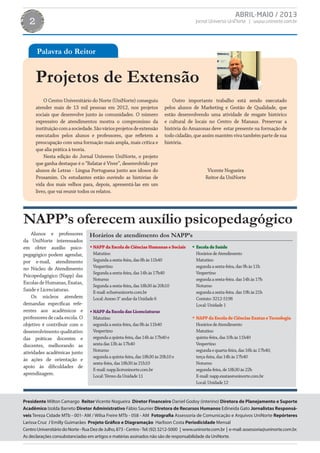 ABRIL-MAIO / 2013
Jornal Universo UniNorte | www.uninorte.com.br2
Projetos de Extensão
O Centro Universitário do Norte (UniNorte) conseguiu
atender mais de 13 mil pessoas em 2012, nos projetos
sociais que desenvolve junto às comunidades. O número
expressivo de atendimentos mostra o compromisso da
instituiçãocomasociedade.Sãováriosprojetosdeextensão
executados pelos alunos e professores, que refletem a
preocupação com uma formação mais ampla, mais crítica e
que alia prática à teoria.
Nesta edição do Jornal Universo UniNorte, o projeto
que ganha destaque é o “Relatar é Viver”, desenvolvido por
alunos de Letras - Língua Portuguesa junto aos idosos do
Prosamim. Os estudantes estão ouvindo as histórias de
vida dos mais velhos para, depois, apresentá-las em um
livro, que vai reunir todos os relatos.
Outro importante trabalho está sendo executado
pelos alunos de Marketing e Gestão de Qualidade, que
estão desenvolvendo uma atividade de resgate histórico
e cultural de locais no Centro de Manaus. Preservar a
história do Amazonas deve estar presente na formação de
todo cidadão, que assim mantém viva também parte de sua
história.
Vicente Nogueira
Reitor da UniNorte
Alunos e professores
da UniNorte interessados
em obter auxílio psico-
pegagógico podem agendar,
por e-mail, atendimento
no Núcleo de Atendimento
Psicopedagógico (Napp) das
EscolasdeHumanas,Exatas,
Saúde e Licenciaturas.
Os núcleos atendem
demandas específicas refe-
rentes aos acadêmicos e
professoresdecadaescola.O
objetivo é contribuir com o
desenvolvimento qualitativo
das práticas docentes e
discentes, melhorando as
atividades acadêmicas junto
às ações de orientação e
apoio às dificuldades de
aprendizagem.
NAPP’s oferecem auxílio psicopedagógico
Presidente Milton Camargo Reitor Vicente Nogueira Diretor Financeiro Daniel Godoy (interino) Diretora de Planejamento e Suporte
Acadêmico Izolda Barreto Diretor Administrativo Fábio Saunier Diretora de Recursos Humanos Edineida Gato Jornalistas Responsá-
veis Tereza Cidade MTb - 001- AM / Wilsa Freire MTb - 058 - AM Fotografia Assessoria de Comunicação e Arquivos UniNorte Repórteres
Larissa Cruz / Emilly Guimarães Projeto Gráfico e Diagramação Harlison Costa Periodicidade Mensal
CentroUniversitáriodoNorte-RuaDezdeJulho,873-Centro-Tel:(92)3212-5000 | www.uninorte.com.br | e-mail:assessoria@uninorte.com.br.
As declarações consubstanciadas em artigos e matérias assinados não são de responsabilidade da UniNorte.
Palavra do Reitor
Horários de atendimento dos NAPP’s
NAPPdaEscoladeCiênciasHumanaseSociais
Matutino
Segundaasexta-feira,das8hàs11h40
Vespertino
Segundaasexta-feira,das14hàs17h40
Noturno
Segundaasexta-feira,das18h30às20h10
E-mail:echs@uninorte.com.br
Local:Anexo3°andardaUnidade6
NAPPdaEscoladasLicenciaturas
Matutino
segundaasexta-feira,das8hàs11h40
Vespertino
segundaaquinta-feira,das14hàs17h40e
sextadas13hàs17h40
Noturno
segundaaquinta-feira,das18h30às20h10e
sexta-feira,das18h30às21h10
E-mail:napp.lic@uninorte.com.br
Local:TérreodaUnidade11
EscoladeSaúde
HoráriosdeAtendimento
Matutino
segundaasexta-feira,das9hàs11h
Vespertino
segundaasexta-feira.das14hàs17h
Noturno
segundaasexta-feira.das19hàs21h
Contato:3212-5198
Local:Unidade1
NAPPdaEscoladeCiênciasExataseTecnologia
HoráriosdeAtendimento
Matutino
quinta-feira,das10hàs11h40
Vespertino
segundaequarta-feira,das16hàs17h40;
terça-feira,das14hàs17h40
Noturno
segunda-feira,de18h30às22h
E-mail:napp.exatas@uninorte.com.br
Local:Unidade12
 