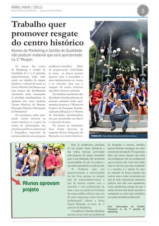 ABRIL-MAIO / 2013
Jornal Universo UniNorte | www.uninorte.com.br 3
TRABALHO Alunos durante visita ao centro histórico de Manaus.
Trabalho quer
promover resgate
do centro histórico
Os alunos dos cursos
de Marketing e Gestão de
Qualidade, do 1º e 3º períodos,
respectivamente, estão reali-
zando um trabalho de resgate
histórico e cultural de locais no
Centro Histórico de Manaus que
nem sempre são devidamente
valorizados pelos manauaras.
A atividade interdisciplinar do
semestre tem como temática
“Centro Histórico de Manaus:
Educação, História e Valorização
do Patrimônio”.
Os estudantes estão reali-
zando visitas técnicas ao
centro histórico e, a partir da
coleta de informações, vão
produzirportfoliosaudiovisual
e fotográfico, exposição de
cartazes,alémdeumapesquisa
acadêmico-científica. Além
de proporcionar visibilidade
ao tema, os alunos querem
apontar para a sociedade e
seus representantes as causas
e as soluções para que o
‘resgate’ do centro histórico
seja efeti-vamente realizado.
Os trabalhos resultantes das
Atividades Interdisciplinares do
primeiro semestre serão apre-
sentados durante a 1ª Mostra de
Projetos de Pesquisas Interdis-
ciplinares (Mospin) e 3ª Mostra
de Atividades Interdisciplina-
res, que acontecerão nos dias 6
e 7 de junho de 2013.
Os alunos já realizaram
duas visitas técnicas: na
empresa Action Pesquisas de
Mercado e no centro histórico.
Alunos de Marketing e Gestão de Qualidade
vão produzir material que será apresentado
na 1ª Mospin.
Para os acadêmicos, participar
de um projeto dessa relevância e
das visitas técnicas provocadas
pela pesquisa de campo necessária
para a sua realização são excelentes
oportunidades de pôr em prática o
queestãoaprendendonasaladeaula.
“A UniNorte está nos
proporcionando a oportunidade
de não ficar apenas na relação
sala de aula-professor-aluno e
sim de termos contato com o
mercado e com profissionais da
área, o que nos ajuda na formação
da nossa análise crítica e isso nos
dá mais segurança como futuros
profissionais”, afirma a aluna
Ingrid Miranda, 19 anos, do 1º
período de Marketing.
OacadêmicoChristianAlméstar,
que tem 40 aos e já é um profissional
de fotografia e eventos, também
aponta diversas vantagens em estar
novamenteestudando.“Éimportante
dizer que temos sempre que estar
nos atualizando. Até um profissional
que se formou dez, vinte anos atrás,
hoje em dia tem que estar atualizado
e o caminho é o estudo. Eu atuo
no mercado de forma empírica faz
muitos anos e estar novamente em
sala de aula, vivenciando exercícios
práticos, tem sido uma experiência
muito gratificante, porque sei que a
minha técnica está sendo apurada e
certamente eu terei mais resultados
naminhaatividadeprofissional.”
Com informações de Franklin
Thompson Jr., do 1º período de
Marketing.
Alunos aprovam
projeto
FOTOS: DIVULGAÇÃO
 