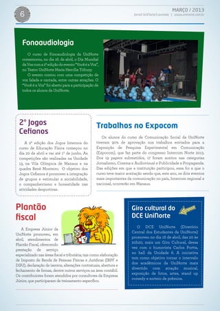 MARÇO / 2013
Jornal UniNorte/Laureate | www.uninorte.com.br6
Giro cultural do
DCE UniNorte
O DCE UniNorte (Diretório
Central dos Estudantes da UniNorte)
promoveu no dia 16 de abril, das 20 às
20h20, mais um Giro Cultural, dessa
vez com o humorista Carlos Portta,
no hall da Unidade 6. A iniciativa
tem como objetivo tornar o intervalo
dos acadêmicos da UniNorte mais
divertido com atração musical,
exposição de fotos, artes, stand up
comedy e sorteio de prêmios.
Fonoaudiologia
O curso de Fonoaudiologia da UniNorte
comemorou, no dia 16. de abril, o Dia Mundial
daVozcoma2ªediçãodoevento“VocêéaVoz”,
no Teatro UniNorte Maria Hercília Tribuzy.
O evento contou com uma competição de
voz falada e cantada, entre outras atrações. O
“Você é a Voz” foi aberto para a participação de
todos os alunos da UniNorte.
2° Jogos
Cefianos
A 2ª edição dos Jogos Internos do
curso de Educação Física começou no
dia 20 de abril e vai até 1º de junho. As
competições são realizadas na Unidade
13, na Vila Olímpica de Manaus e na
quadra Renê Monteiro. O objetivo dos
Jogos Cefianos é promover a integração
de grupos e estimular a sociabilidade,
o companheirismo e honestidade nas
atividades desportivas.
Plantão
fiscal
A Empresa Júnior da
UniNorte promoveu, em
abril, atendimentos de
Plantão Fiscal, oferecendo
prestação de serviço
especializado nas áreas fiscal e tributária, tais como: elaboração
de Imposto de Renda de Pessoas Físicas e Jurídicas (IRPF e
DIPJ), declaração de isentos, alterações contratuais, abertura e
fechamento de firmas, dentre outros serviços na área contábil.
Os contribuintes foram atendidos por consultores da Empresa
Júnior, que participaram de treinamento específico.
Trabalhos no Expocom
Os alunos do curso de Comunicação Social da UniNorte
tiveram 90% de aprovação nos trabalhos enviados para a
Exposição de Pesquisa Experimental em Comunicação
(Expocom), que faz parte do congresso Intercom Norte 2013.
Dos 19 papers submetidos, 17 foram aceitos nas categorias
Jornalismo, Cinema e Audiovisual e Publicidade e Propaganda.
Das edições em que a instituição participou, essa foi a que o
curso teve maior aceitação sendo que, este ano, os dois eventos
mais importantes da comunicação no país, Intercom regional e
nacional, ocorrerão em Manaus.
 