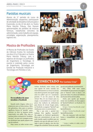 ABRIL-MAIO / 2013
Jornal Universo UniNorte | www.uninorte.com.br 7
Os recadinhos de amor
invadem o Facebook
Quando junho chegava, todos já se
prepararam para as festas juninas. Além
das guloseimas, claro, para os meninos
significava brincar de “prender” quem
estivesse na festa na pequena prisão
improvisada com palha. Mas, para as
meninastinhaomomentodo“recadinho
do amor”, em que você conseguia enviar
sua declaração para aquele paquera sem
que ele soubesse.
Hoje, temos as redes sociais como
twitter, facebook, entre outras, com
suas opções de curtir, mandar um
tweet diretamente ou cutucar na forma
mais aberta possível, sem aquela “pulga
atrás da orelha” que só o anonimato
permite. É um dos preços da vida
virtual. Mas, de uns tempos para cá,
surgiu a necessidade de se trazer um
pouco das tradições da adolescência
para dentro do virtual. Surgiu assim,
no Facebook, as páginas “Spotted” que
viralizaram entre os universitários.
Mas o que seria o spotted (em
tradução livre significa ‘marcado’)?
São páginas no Facebook (geralmente
feitas por universitários) em que você
pode mandar aquele recadinho para um
paquera, sem que ele saiba que é você. A
regra é: gosta de alguém, mas não tem
coragem de se declarar? Envie seu recado
que ele será publicado anonimamente.
PUC, UFRJ, UNB entre outras
universidadesdopaíspossuemumapágina
para os “chavecos” entre os alunos e até
quemnãoéaluno.EosalunosdaUniNorte
nãoficaramdeforadabrincadeira.
Assim, para aqueles que desejam
enviar seus recadinhos, há duas páginas
de “Spotted UniNorte”, no Facebook. Os
endereços são:
https://www.facebook.com/
SpottedUninorte
https://www.facebook.com/
SpottedUninorteAm
Mas, não esqueçam: tudo com bom
humor e tranquilidade, sem agressões
pessoais.
* Larissa é analista de mídias sociais e
egressadoUniNorte.
CONECTADO Por Larissa Cruz*
Alunos do 1º período do curso de
Administração vespertino participaram
de atividade da disciplina Comunicação e
Expressão, no dia 22 de abril, no Teatro
Maria Hercília Tribuzy. Eles fizeram
apresentações de paródias de músicas
famosas, trabalhando conceitos da
administração, como trabalho em equipe,
estratégia, organização, planejamento,
logística etc.
A Mostra de Profissões da Escola
de Ciências Exatas foi realizada
nos dias 22 e 23 de abril, no Teatro
Maria Hercília Tribuzy, com o
objetivo de divulgar as profissões
de Engenheiro e Tecnólogo. O
evento é realizado pelos cursos
de Engenharia, Tecnologia em
Gestão de Produção Industrial e
Tecnologia em Petróleo e Gás.
Paródias musicais
Mostra de Profissões
 
