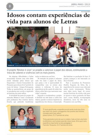 ABRIL-MAIO / 2013
Jornal Universo UniNorte | www.uninorte.com.br8
FOTOS:ASSESSORIAUNINORTE
As alegrias, dificuldades e lições
acumuladas durante uma vida estão
sendo relatadas pelos idosos que
frequentam o Centro Comunitário do
Prosamin para alunos do 3º período do
curso de Letras - Língua Portuguesa.
Todas as quartas-feiras, um grupo de
12 estudantes tem ouvido e registrado
as histórias dos mais velhos.
A atividade faz parte do projeto de
extensão ‘Relatar é viver’, coordenado
pela professora Ana Cristina Santos
Duarte, que pretende transformar
todos os relatos em um livro.
“A intenção do projeto é valorizar
cada vez mais o papel do idoso,
que passa a ter a oportunidade de
compartilhar com os jovens seus
saberes e vivências. A troca de
experiência se dá a partir do relato dos
idosos sobre fatos que marcaram suas
vidas”, comenta.
Segundo a coordenadora, o projeto
é dividido em três fases: a coleta dos
relatos, quando os alunos registram as
experiências dos idosos; a transcrição
das histórias e a produção do livro. O
projeto começou a ser executado no
dia 10 de abril.
Para a moradora do Prosamim
Amélia Augusta da Silva, 69, a
experiência de contar a sua vida está
sendo muito interessante. “Achei
essa ideia muito legal. Já contei
muitas histórias da minha vida para
os alunos e estou gostando de fazer
isso”, conta. Amélia, ex-empregada
doméstica, mora há três anos no
Prosamim com sua filha.
Idosos contam experiências de
vida para alunos de Letras
O projeto ‘Relatar é viver’ se propõe a valorizar o papel dos idosos, estimulando a
troca de saberes e vivências com os mais jovens.
TRABALHO Os alunos estão colhendo o relato dos idosos que moram no Prosamim, que serão depois transcritos para se transformarem em um livro.
“É muito gratificante, a experiência está sendo muito boa. Acho
que todos nós, jovens, conseguimos tirar proveito das histórias
contadas pelos mais velhos”.
Juliana Gomes, 25, 3º período de Letras.
“Estou gostando muito de ouvir os relatos. Cada um tem uma histó-
ria diferente e você sempre aprende coisas novas. Acho que é uma
experiência importante na área pedagógica”.
Franciele Pesqueira, 19, 3º período de Letras
ALUNAS Juliana e Franciele estão gostando da experiência.
 