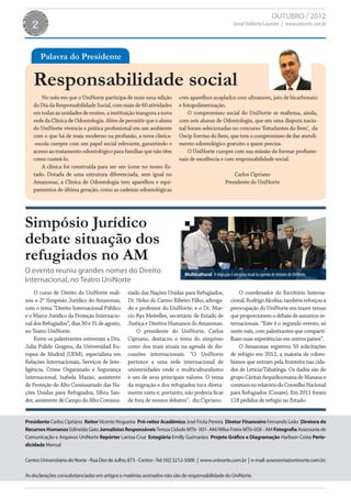 OUTUBRO / 2012
   2                                                                                                     Jornal UniNorte/Laureate | www.uninorte.com.br




       Palavra do Presidente

   Responsabilidade social
       No mês em que o UniNorte participa de mais uma edição             com aparelhos acoplados com ultrassom, jato de bicarbonato
   do Dia da Responsabilidade Social, com mais de 60 atividades          e fotopolimerização.
   em todas as unidades de ensino, a instituição inaugura a nova             O compromisso social do UniNorte se reafirma, ainda,
   sede da Clínica de Odontologia. Além de permitir que o aluno          com seis alunas de Odontologia, que em uma disputa nacio-
   do UniNorte vivencie a prática profissional em um ambiente            nal foram selecionadas no concurso ‘Estudantes do Bem’, da
   com o que há de mais moderno na profissão, a nova clínica-            Oscip Sorriso do Bem, que tem o compromisso de dar atendi-
   -escola cumpre com um papel social relevante, garantindo o            mento odontológico gratuito a quem precisa.
   acesso ao tratamento odontológico para famílias que não têm               O UniNorte cumpre com sua missão de formar profissio-
   como custeá-lo.                                                       nais de excelência e com responsabilidade social.
       A clínica foi construída para ser um ícone no nosso Es-
   tado. Dotada de uma estrutura diferenciada, sem igual no                                             Carlos Cipriano
   Amazonas, a Clínica de Odontologia tem aparelhos e equi-                                         Presidente do UniNorte
   pamentos de última geração, como as cadeiras odontológicas




Simpósio Jurídico
debate situação dos
refugiados no AM
O evento reuniu grandes nomes do Direito                                    Multicultural A migração é um tema atual da agenda de debates do UniNorte.
Internacional, no Teatro UniNorte
    O curso de Direito do UniNorte reali-        riado das Nações Unidas para Refugiados;                  O coordenador do Escritório Interna-
zou o 2º Simpósio Jurídico do Amazonas,          Dr. Helso do Carmo Ribeiro Filho, advoga-             cional, Rodrigo Alcobia, também reforçou a
com o tema “Direito Internacional Público        do e professor do UniNorte; e o Dr. Mar-              preocupação do UniNorte em trazer temas
e o Marco Jurídico da Proteção Internacio-       cio Rys Meirelles, secretário de Estado de            que proporcionem o debate de assuntos in-
nal dos Refugiados”, dias 30 e 31 de agosto,     Justiça e Direitos Humanos do Amazonas.               ternacionais. “Este é o segundo evento, só
no Teatro UniNorte.                                  O presidente do UniNorte, Carlos                  neste mês, com palestrantes que comparti-
    Entre os palestrantes estiveram a Dra.       Cipriano, destacou o tema do simpósio                 lham suas experiências em outros países”.
Julia Pulido Gragera, da Universidad Eu-         como dos mais atuais na agenda de dis-                    O Amazonas registrou 50 solicitações
ropea de Madrid (UEM), especialista em           cussões internacionais. “O UniNorte                   de refúgio em 2012, a maioria de colom-
Relações Internacionais, Serviços de Inte-       pertence a uma rede internacional de                  bianos que entram pela fronteira nas cida-
ligência, Crime Organizado e Segurança           universidades onde o multiculturalismo                des de Letícia/Tabatinga. Os dados são do
Internacional; Isabela Mazão, assistente         é um de seus principais valores. O tema               grupo Cáritas Arquidiocesana de Manaus e
de Proteção do Alto Comissariado das Na-         da migração e dos refugiados toca direta-             constam no relatório do Conselho Nacional
ções Unidas para Refugiados; Sílvia San-         mente nisto e, portanto, não poderia ficar            para Refugiados (Conare). Em 2011 foram
der, assistente de Campo do Alto Comissa-        de fora de nossos debates”, diz Cipriano.             118 pedidos de refúgio no Estado.


Presidente Carlos Cipriano Reitor Vicente Nogueira Pró-reitor Acadêmico José Frota Pereira Diretor Financeiro Fernando Leão Diretora de
Recursos Humanos Edineida Gato Jornalistas Responsáveis Tereza Cidade MTb- 001- AM/Wilsa Freire MTb-058 - AM Fotografia Assessoria de
Comunicação e Arquivos UniNorte Repórter Larissa Cruz Estagiária Emilly Guimarães Projeto Gráfico e Diagramação Harlison Costa Perio-
dicidade Mensal

Centro Universitário do Norte - Rua Dez de Julho, 873 - Centro - Tel: (92) 3212-5000 | www.uninorte.com.br | e-mail: assessoria@uninorte.com.br.

As declarações consubstanciadas em artigos e matérias assinados não são de responsabilidade do UniNorte.
 