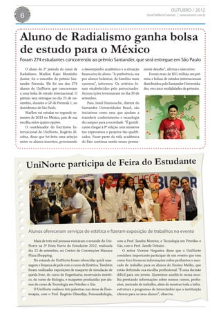 OUTUBRO / 2012
6                                                                                    Jornal UniNorte/Laureate | www.uninorte.com.br




Aluno de Radialismo ganha bolsa
de estudo para o México
Foram 274 estudantes concorrendo ao prêmio Santander, que será entregue em São Paulo
   O aluno do 2º período do curso de     o desempenho acadêmico e a situação       nente desafio”, afirma o executivo.
Radialismo, Marllon Kayo Moutinho        financeira do aluno. “A preferência era       Foram mais de R$1 milhão em prê-
Auzier, foi o vencedor do prêmio San-    por alunos bolsistas, de famílias mais    mios e bolsas de estudos internacionais
tander Fórmula. Ele foi um dos 274       carentes”, informou. Os critérios fo-     distribuídos pelo Santander Universida-
alunos do UniNorte que concorreram       ram estabelecidos pelo patrocinador.      des, em cinco modalidades de prêmios.
a uma bolsa de estudo internacional. O   As inscrições terminaram no dia 30 de
prêmio será entregue no dia 25 de no-    setembro.
vembro, durante o GP de Fórmula 1, no        Para Jamil Hannouche, diretor do
Autódromo de São Paulo.                  Santander Universidades Brasil, são
   Marllon vai estudar no segundo se-    iniciativas como essa que ajudam a
mestre de 2013 no México, país de sua    transferir conhecimento e tecnologia
escolha entre quatro opções.             do campus para a sociedade. “É gratifi-
   O coordenador do Escritório In-       cante chegar à 8ª edição com números
ternacional do UniNorte, Rogério Al-     tão expressivos e projetos tão qualifi-
cobia, disse que foi feita uma seleção   cados. Fazer parte da vida acadêmica
entre os alunos inscritos, priorizando   do País continua sendo nosso perma-




    UniNor te participa de Feira do Estudante




     Alunos ofereceram serviços de estética e fizeram exposição de trabalhos no evento
         Mais de três mil pessoas visitaram o estande do Uni-     com a Prof. Sandra Moreira; e Tecnologia em Petróleo e
     Norte na 3ª Feira Norte do Estudante 2012, realizada         Gás, com o Prof. Jamile Dehaini .
     dia 22 de setembro, no Centro de Convenções Manaus               O reitor Vicente Nogueira disse que o UniNorte
     Plaza Shopping.                                              considera importante participar de um evento que tem
         No estande do UniNorte foram oferecidas quick mas-       como foco fornecer informações sobre profissões e mer-
     sagem e limpeza de pele com o curso de Estética. Também      cado de trabalho para os alunos do Ensino Médio, que
     foram realizadas exposições de maquete de simulação de       estão definindo sua escolha profissional. “É uma decisão
     queda livre, do curso de Engenharia; mostruário sintéti-     difícil para um jovem. Queremos auxiliá-lo nessa esco-
     co, do curso de Biologia, e maquetes produzidas por alu-     lha prestando informações sobre nossos cursos, profis-
     nos do curso de Tecnologia em Petróleo e Gás.                sões, mercado de trabalho, além de mostrar toda a infra-
         O UniNorte realizou três palestras nas áreas de Fisio-   estrutura e programas de intercâmbio que a instituição
     terapia, com o Prof. Rogério Olmedija; Fonoaudiologia,       oferece para os seus alunos”, observa.
 