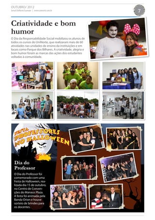 OUTUBRO/ 2012
Jornal UniNorte/Laureate | www.uninorte.com.br               7

Criatividade e bom
humor
O Dia da Responsabilidade Social mobilizou os alunos de
todos os cursos do UniNorte, que realizaram mais de 60
atividades nas unidades de ensino da instituições e em
locais como Parque dos Bilhares. A criatividade, alegria e
bom humor foram as marcas das ações dos estudantes
voltadas à comunidade.




   Dia do
   Professor
   O Dia do Professor foi
   comemorado com uma
   Festa de Halloween, rea-
   lizada dia 15 de outubro,
   no Centro de Conven-
   ções do Manaus Plaza.
   A festa foi animada pela
   Banda Orion e houve
   sorteio de brindes para
   os docentes.
 