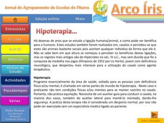 Há dezenas de anos que se estuda a ligação humana/animal, e como pode ser benéfica
para o humano. Estes estudos também foram realizados em, cavalos e percebeu-se que
estes são animais bastante sociais pois aceitam qualquer individuo da forma que ele é.
Não se sabe bem em que altura se começou a perceber os benefícios destas ligações,
mas os registos mais antigos são de Hipócrates no séc. IV a.C., mas sem duvida que foi a
conquista da medalha nos jogos Olímpicos de 1952 por Lis Hartel, jovem com deficiência
neurológica, que despertou mais interesse para a utilização do cavalo como agente
terapêutico.

Hipoterapia
Programa essencialmente da área de saúde, voltado para as pessoas com deficiência
física e/ou mental; é chamado em várias partes do mundo de hipoterapia. Neste caso o
praticante não tem condições físicas e/ou mentais para se manter sozinho no cavalo.
Portanto, não pratica equitação. Necessita de um auxiliar-guia para conduzir o cavalo, na
maioria dos casos, também do auxiliar lateral para mantê-lo montado, dando-lhe
segurança. A pratica desta terapia não é considerada um desporto normal, por isso não
pode ser executada sem um especialista medico ligado ao paciente.



                                                                              Voltar a Equitação
 