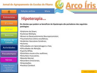 Os clientes que podem se beneficiar da hipoterapia são portadores das seguintes
patologias:

•Síndrome de Down;
•Esclerose Múltipla;
•Atraso no Desenvolvimento Neuropsicomotor;
•Traumatismos Crânio-encefálicos;
•Acidentes Vasculares Cerebrais;
•Autismo;
•Dificuldades em Aprendizagem e Fala;
•Dificuldades de Atenção;
•Espinha Bífida;
•Distúrbios visuais e/ou auditivos;
•Disturbios musculares;
•Retardo Mental;
•Desordens Emocionais;
•Amputações;
•Paralisia Cerebral.

                                                                          Voltar a Equitação
 