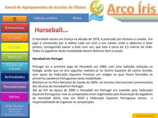 O Horseball nasceu em França na década de 1970, é praticado por Homens e cavalos. Um
jogo é constituído por 6 atletas cada um com o seu cavalo, onde o objectivo é fazer
pontos, conseguindo passar a bola num aro, que esta a cerca de 3,5 metros do chão.
Todos os jogadores desta modalidade devem dominar bem o cavalo.

Horseball em Portugal

Portugal viu o primeiro jogo de Horseball em 1988, com uma exibição realizada na
Golegã, sendo que no ano seguinte, realizou-se no Centro Equestre da Lezíria Grande,
com apoio da Federação Equestre Francesa um estágio no qual foram formados os
primeiros cavaleiros Portugueses nesta modalidade.
Realizou-se na Feira Nacional do Cavalo de 2009, um torneio internacional comemorativo
dos 20 anos do Horseball em Portugal.
Até ao fim da época de 2009 o Horseball em Portugal era tutelado pela Federação
Equestre Portuguesa, mas as competições eram organizadas pela Associação de Jogadores
de Horseball (AJH), mas em 2010 a Federação Equestre Portuguesa tomou a
responsabilidade de organizar as competições.



                                                                          Voltar a Equitação
 