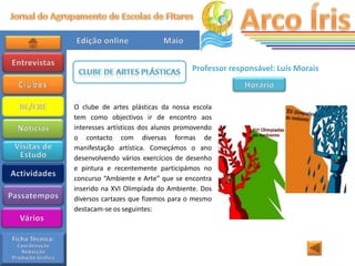 Professor responsável: Luís Morais



O clube de artes plásticas da nossa escola
tem como objectivos ir de encontro aos
interesses artísticos dos alunos promovendo
o contacto com diversas formas de
manifestação artística. Começámos o ano
desenvolvendo vários exercícios de desenho
e pintura e recentemente participámos no
concurso “Ambiente e Arte” que se encontra
inserido na XVI Olimpíada do Ambiente. Dos
diversos cartazes que fizemos para o mesmo
destacam-se os seguintes:
 