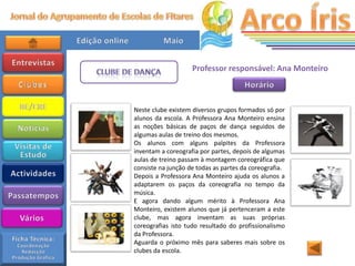 Professor responsável: Ana Monteiro



Neste clube existem diversos grupos formados só por
alunos da escola. A Professora Ana Monteiro ensina
as noções básicas de paços de dança seguidos de
algumas aulas de treino dos mesmos.
Os alunos com alguns palpites da Professora
inventam a coreografia por partes, depois de algumas
aulas de treino passam à montagem coreográfica que
consiste na junção de todas as partes da coreografia.
Depois a Professora Ana Monteiro ajuda os alunos a
adaptarem os paços da coreografia no tempo da
música.
E agora dando algum mérito à Professora Ana
Monteiro, existem alunos que já pertenceram a este
clube, mas agora inventam as suas próprias
coreografias isto tudo resultado do profissionalismo
da Professora.
Aguarda o próximo mês para saberes mais sobre os
clubes da escola.
 