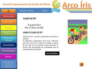 CLUBE DE BTT

    À quarta-feira
  Das 17.00 às 18.30h

SOBRE O CLUBE DE BTT
Treinam cross - country e aprendem a circular na
estrada.
A professora responsável, Elisa Cruz, informou
que tem cerca de 12 alunos no Clube e apesar
de ter sido um ano lectivo muito chuvoso, os
alunos têm participado nas actividades que se
realizaram fora da Escola.
 
