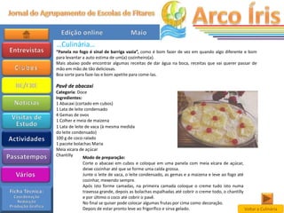 …Culinária…
“Panela no fogo é sinal de barriga vazia”, como é bom fazer de vez em quando algo diferente e bom
para levantar a auto estima de um(a) cozinheiro(a).
Mais abaixo pode encontrar algumas receitas de dar água na boca, receitas que vai querer passar de
mão em mão de tão deliciosas.
Boa sorte para faze-las e bom apetite para come-las.

Pavê de abacaxi
Categoria: Doce
Ingredientes:
1 Abacaxi (cortado em cubos)
1 Lata de leite condensado
4 Gemas de ovos
1 Colher e meia de maizena
1 Lata de leite de vaca (à mesma medida
do leite condensado)
100 g de coco ralado
1 pacote bolachas Maria
Meia xícara de açúcar
Chantilly
               Modo de preparação:
               Corte o abacaxi em cubos e coloque em uma panela com meia xícara de açúcar,
               deixe cozinhar até que se forme uma calda grossa.
               Junte o leite de vaca, o leite condensado, as gemas e a maizena e leve ao fogo até
               cozinhar, mexendo sempre.
               Após isto forme camadas, na primeira camada coloque o creme tudo isto numa
               travessa grande, depois as bolachas espalhadas até cobrir o creme todo, o chantilly
               e por último o coco até cobrir o pavê.
               No final se quiser pode colocar algumas frutas por cima como decoração.
               Depois de estar pronto leve ao frigorífico e sirva gelado.                          Voltar a Culinária
 