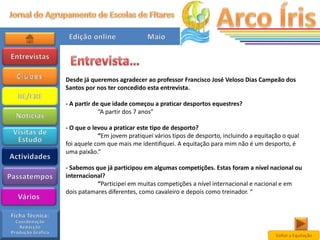Desde já queremos agradecer ao professor Francisco José Veloso Dias Campeão dos
Santos por nos ter concedido esta entrevista.

- A partir de que idade começou a praticar desportos equestres?
             “A partir dos 7 anos”

- O que o levou a praticar este tipo de desporto?
            “Em jovem pratiquei vários tipos de desporto, incluindo a equitação o qual
foi aquele com que mais me identifiquei. A equitação para mim não é um desporto, é
uma paixão.”

- Sabemos que já participou em algumas competições. Estas foram a nível nacional ou
internacional?
           “Participei em muitas competições a nível internacional e nacional e em
dois patamares diferentes, como cavaleiro e depois como treinador. “




                                                                             Voltar a Equitação
 