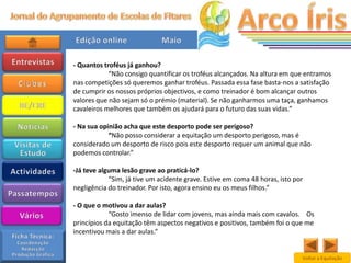 - Quantos troféus já ganhou?
            “Não consigo quantificar os troféus alcançados. Na altura em que entramos
nas competições só queremos ganhar troféus. Passada essa fase basta-nos a satisfação
de cumprir os nossos próprios objectivos, e como treinador é bom alcançar outros
valores que não sejam só o prémio (material). Se não ganharmos uma taça, ganhamos
cavaleiros melhores que também os ajudará para o futuro das suas vidas.”

- Na sua opinião acha que este desporto pode ser perigoso?
            “Não posso considerar a equitação um desporto perigoso, mas é
considerado um desporto de risco pois este desporto requer um animal que não
podemos controlar.”

-Já teve alguma lesão grave ao praticá-lo?
            “Sim, já tive um acidente grave. Estive em coma 48 horas, isto por
negligência do treinador. Por isto, agora ensino eu os meus filhos.”

- O que o motivou a dar aulas?
            “Gosto imenso de lidar com jovens, mas ainda mais com cavalos. Os
princípios da equitação têm aspectos negativos e positivos, também foi o que me
incentivou mais a dar aulas.”


                                                                             Voltar a Equitação
 