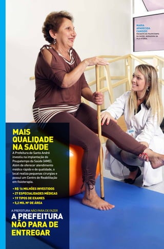 maria
                                     aparecida
                                     candido
                                     PaCIEntE do PoUPatEMPo
                                     da saúdE, Moradora da
                                     VILa VItórIa.




MAiS
quAlidAde
nA SAúde
a Prefeitura de santo andré
investiu na implantação do
Poupatempo da saúde (aME).
além de oferecer atendimento
médico rápido e de qualidade, o
local realiza pequenas cirurgias e
possui um Centro de reabilitação
em fisioterapia.

• R$ 16 milhões investidos
• 27 especialidades médicas
• 19 tipos de exames
• 5,2 mil m² de áRea

A PrefeiturA não PArA de fAzer

A PReFeituRA
não PARA de
entRegAR
 