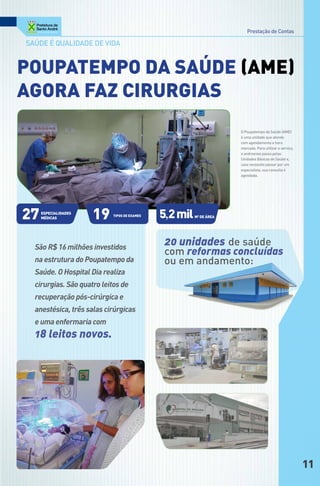 Prestação de Contas

Saúde é qualidade de vida


PouPAteMPo dA SAúde (AMe)
AgoRA FAz ciRuRgiAS
                                                                    o Poupatempo da saúde (aME)
                                                                    é uma unidade que atende
                                                                    com agendamento e hora
                                                                    marcada. Para utilizar o serviço,
                                                                    o andreense passa pelas
                                                                    Unidades básicas de saúde e,
                                                                    caso necessite passar por um
                                                                    especialista, sua consulta é
                                                                    agendada.




27   eSPeciAlidAdeS
     MédicAS          19   tipos de exames   5,2 mil   M2 de áReA




  São R$ 16 milhões investidos
                                              20 unidades de saúde
                                              com reformas concluídas
  na estrutura do Poupatempo da               ou em andamento:
  Saúde. O Hospital Dia realiza
  cirurgias. São quatro leitos de
  recuperação pós-cirúrgica e
  anestésica, três salas cirúrgicas
  e uma enfermaria com
  18 leitos novos.




                                                                                                        11
 
