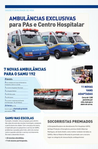 saúdE é qUaLIdadE dE VIda



       ambulâncias exclusivas
       para PAs e centro Hospitalar




7 noVAS AMBulânciAS
PARA o SAMu 192
8 bases:
3 nas unidades do Corpo de Bombeiros
Campestre, Alzira e Lucinda

1 no Centro Hospitalar Municipal                                                                  11 noVAS
1 no Hospital Mulher                                                                                  VAnS
1 no PA Vila Luzita                                                                             AdAPtAdAS
1 no PA Centro                                                                                       Cerca de 1.200
1 na recém-criada base da Guarda                                                                      pacientes por
Civil Municipal - Pq. do Pedroso                                                                    mês; mais que o
                                                                                                    dobro de carros.
24 horas por dia
Socorro após a chamada gratuita
pelo telefone 192.




SAMu nAS eScolAS
o projeto, inovador, leva as equipes para dentro
das salas de aula das escolas municipais, estaduais
                                                      SocoRRiStAS PReMiAdoS
e particulares da cidade. Com uma peça de teatro,
                                                      a olimpíada brasileira de atendimento Pré-Hospitalar (aPH),
é explicado para os pequenos o serviço do saMU,
                                                      da Expo Proteção e Emergência, premiou andré albernaz
problemas causados pelo trote, além de ensinar
como e quando solicitar o serviço corretamente.       rodrigues, de santo andré, como melhor condutor de todos os
de maio a dezembro foram:                             saMUs. Márcio roberto Miranda foi premiado com o terceiro

• 40 escolas atendidas;                               lugar na categoria de ressuscitação cardiopulmonar.

• 7 mil alunos participando.
 