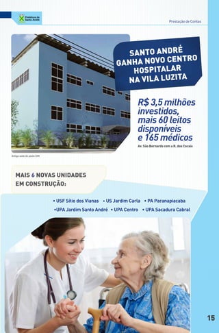 Prestação de Contas




                                                          SAnto AndRé
                                                       gAnHA noVo centRo
                                                           HoSPitAlAR
                                                         nA VilA luzitA

                                                                R$ 3,5 milhões
                                                                investidos,
                                                                mais 60 leitos
                                                                disponíveis
                                                                e 165 médicos
                                                                Av. São Bernardo com a R. dos cocais

Antiga sede do posto SIM




   MAiS 6 noVAS unidAdeS
   eM conStRução:

                           • USF Sítio dos Vianas • US Jardim Carla • PA Paranapiacaba
                           •UPA Jardim Santo André • UPA Centro • UPA Sacadura Cabral




                                                                                                          15
 