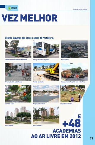 Prestação de Contas




Vez MelHoR
confira algumas das obras e ações da prefeitura:




Cidade Interativa Edimilson Magalhães   Entrega de ônibus adaptados      Novo Viaduto




Reforma Viaduto Adib Chamas             Avenida das Nações               Recapeamento Rua 24 de maio - Vila Pires




CESA Vila Luzita                        Parque da Juventude             Praça Anibal Guedes




                                                                                                    e
Praça do Povo                           Praça Kennedy
                                                                         +48
                                                                      AcAdeMiAS
                                        Ao AR liVRe eM 2012                                                         17
 