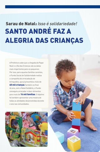 Sarau de Natal: Isso é solidariedade!
Santo andré faz a
alegria daS criançaS

 a Prefeitura sabe que a chegada do Papai
 noel e o dia das Crianças são as datas
 mais importantes para os pequenos.
 Por isso, para aquelas famílias carentes,
 o fundo social de solidariedade realiza
 a campanha de arrecadação de
 brinquedos, que já presenteou mais de
 60 mil crianças.também no final
 do ano, com o natal solidário, o fundo
 conseguiu arrecadar e doar alimentos
 para mais de 14 mil famílias. o objetivo
 foi também apresentar uma mostra de
 todas as atividades desenvolvidas durante
 o ano nas comunidades.
 