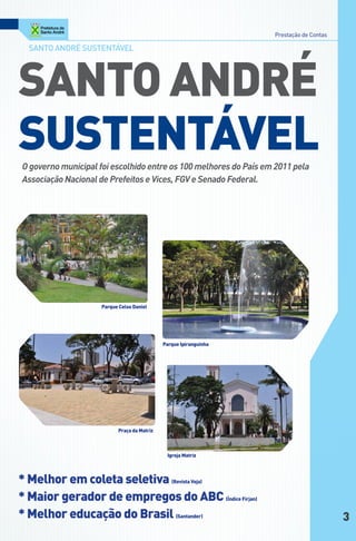 Prestação de Contas

  Santo andré SuStentável




SAnto AndRé
SuStentáVel
O governo municipal foi escolhido entre os 100 melhores do País em 2011 pela
Associação Nacional de Prefeitos e Vices, FGV e Senado Federal.




                     Parque celso daniel




                                             Parque ipiranguinha




                           Praça da Matriz



                                              igreja Matriz




* Melhor em coleta seletiva (Revista Veja)
* Maior gerador de empregos do ABc (Índice Firjan)
* Melhor educação do Brasil (Santander)                                                  3
 