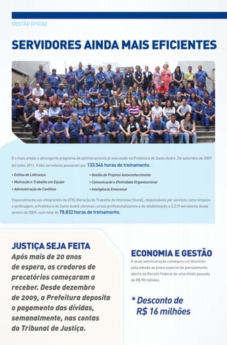 gEstÃo EfICaz



SeRVidoReS AindA MAiS eFicienteS




é o mais amplo e abrangente programa de aprimoramento já executado na Prefeitura de santo andré. de setembro de 2009
até julho 2011, 9.064 servidores passaram por 133.546 horas de treinamento.

• Estilos de Liderança                         • Gestão de Projetos Autoconhecimento
• Motivação e Trabalho em Equipe               • Comunicação e Efetividade Organizacional
• Administração de Conflitos                   • Inteligência Emocional

Especialmente aos integrantes da gtIs (geração de trabalho de Interesse social), responsáveis por serviços como limpeza
e jardinagem, a Prefeitura de santo andré ofereceu cursos profissionalizantes e de alfabetização a 2.219 servidores desde
janeiro de 2009, num total de 78.832 horas de treinamento.




JuStiçA SeJA FeitA
Após mais de 20 anos                                                      econoMiA e geStão
                                                                          a atual administração conseguiu um desconto
de espera, os credores de                                                 pela adesão ao plano especial de parcelamento
                                                                          aberto da receita federal de uma dívida passada
precatórios começaram a                                                   de r$ 98 milhões.

receber. desde dezembro
de 2009, a Prefeitura deposita                                            * Desconto de
o pagamento das dívidas,
                                                                            R$ 16 milhões
semanalmente, nas contas
do tribunal de Justiça.
 