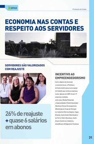 Prestação de Contas




econoMiA nAS contAS e
ReSPeito AoS SeRVidoReS




SeRVidoReS São VAloRizAdoS
coM ReAJuSte
                             incentiVo Ao
                             eMPReendedoRiSMo
                             Com o objetivo de fomentar
                             a economia local, a Prefeitura
                             de Santo André possui uma equipe
                             de trabalho que visita as empresas
                             locais. Apenas em 2009, foram 19
                             empresas visitadas,
                             entre elas: Rhodia Poliamida
                             e Especialidades (Têxtil) Akzonobel
                             (Química); Eluma Paranapanema
                             (Metalúrgica); Grupo de Sinergia


26% de reajuste
                             Av. Industrial (Serras Dalpino, Fogal,
                             Brastak, Santo André Distribuidora



+ quase 6 salários
                             de Ferro, Pedro Neunhaus, Santo
                             Amaro Comércio e Indústria,



em abonos
                             Unnafibras) e Bridgestone Firestone.




                                                                              31
 