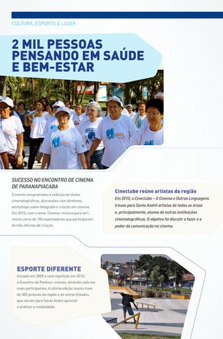 CULtUra, EsPortE E LazEr



2 mil pessoas
pensando em saúde
e bem-estar




SUCESSO NO ENCONTRO DE CINEMA
DE PARANAPIACABA
                                                      cineclube reúne artistas da região
o evento compreendeu a exibição de títulos
                                                      Em 2010, o Cineclube – O Cinema e Outras Linguagens
cinematográficos, discussões com diretores,
workshops sobre fotografia e criação em cinema.       trouxe para Santo André artistas de todas as áreas
Em 2010, com o tema ‘Cinema: música para ver!’,       e, principalmente, alunos de outras instituições
reuniu cerca de 100 espectadores que participaram     cinematográficas. O objetivo foi discutir o fazer e o
de três oficinas de criação.                          poder da comunicação no cinema.




   eSPoRte diFeRente
   Iniciado em 2009 e com repetição em 2010,
   o Encontro de Parkour cresceu, atraindo cada vez
   mais participantes. a última edição reuniu mais
   de 300 pessoas da região e de outros Estados,
   que vieram para santo andré apreciar
   e praticar a modalidade.
 
