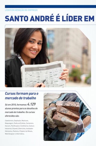 LídEr EM gEraçÃo dE EMPrEgo



SAnto AndRé é lÍdeR eM




Cursos formam para o
mercado de trabalho
Só em 2010, formamos              4.129
alunos prontos para os desafios do
mercado de trabalho. Os cursos
oferecidos são:
Cabeleireiro, depilação, Manicure,
Maquiagem, Pedicuro/Calista, Camareiro,
garçom, Panificação e Confeitaria, Costura
Industrial, drywall, Eletricista, Instalador
Hidráulico, Pedreiro, Projetor de Móveis,
web designer e Informática.
 