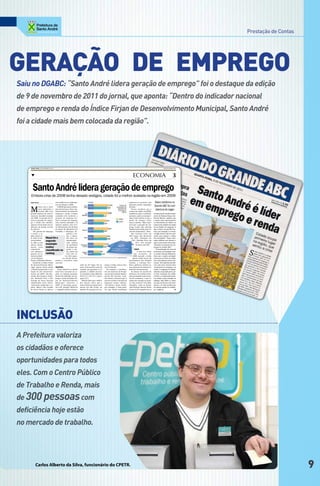 Prestação de Contas




geRAção de eMPRego
Saiu no DGABC: “Santo André lidera geração de emprego” foi o destaque da edição
de 9 de novembro de 2011 do jornal, que aponta: “Dentro do indicador nacional
de emprego e renda do Índice Firjan de Desenvolvimento Municipal, Santo André
foi a cidade mais bem colocada da região”.




    QUARTA-FEIRA, 9 DE NOVEMBRO DE 2011                                                                                                                                       DIÁRIO DO GRANDE ABC




    ▼                                                                                                                               ECONOMIA                                                3

      Santo André lidera geração de emprego
    Embora crise de 2008 tenha deixado vestígios, cidade foi a melhor avaliada na região em 2009
    Pedro Souza                   com melhora nos indicado-                                                                     empresas no período, que        Maior problema no
                                  res em relação a 2008.                                                                        geraram muitos empregos
                                                                                                                                                                Grande ABC foi com
    M
              esmo com o forte      O IFDM apresenta defasa-                                                                    formais.”
              setor industrial, o gem de dois anos. Para o de-                                                                     Prearo ressaltou que o        abertura de vagas
              Grande ABC teve senvolvimento do índice de                                                                        avanço da renda, em 2009,
    grande impacto da crise fi- emprego e renda, a Firjan                                                                       caminhou junto à inflação,      ▼ O gerente de estudos econô-
    nanceira mundial iniciada considera três variáveis: a                                                                       portanto, pode ser interpre-    micos do Sistema Firjan, Gui-
    em 2008. A porrada foi di- geração de emprego for-                                                                          tado como estável, já que o     lherme Mercês, explicou que
    reta na geração de empre- mal, o estoque de emprego                                                                         poder de compra conti-          o ponto mais representativo
    go e renda das cidades, com carteira assinada e os                                                                          nuou o mesmo. “Mas é pos-       no decréscimo do índice na
    aponta a Federação das In- salários médios com CLT.                                                                         sível que a geração de em-      maioria das cidades da região
    dústrias do Estado do Rio As informações são da base                                                                        prego tenha sido afetada        foi no âmbito do emprego. E
    de Janeiro.                   de dados do Ministério do                                                                     também pelo medo, pelo re-      que a renda, em que São Cae-
       “No quesito de emprego Trabalho e Emprego. Se-                                                                           ceio do empresário”, disse.     tano, por exemplo, é o tercei-
    e renda, a re-                              gundo a Fir-                                                                       São Caetano ficou em         ro lugar do País, não foi o sufi-
    gião possui al-                             jan, o indica-                                                                  294º lugar, São Bernardo        ciente para segurar o índice
    to nível de de-    Mauá foi o               dor deve ser                                                                      em 299º, Diadema em           dos municípios. “Esses resul-
    senvolvimen-       segundo                  interpretado                                                                        334º, Ribeirão Pires em     tados refletem que durante e
    to. Mas a crise                             com reflexo                                                                             351º, Rio Grande        após a crise houve forte desa-
    afetou, direta-    município                da qualidade                                                                            da Serra em 644º.       celeração na geração de em-
    mente, essas       melhor                   do grupo em-                                                                                                    pregos no Grande ABC.”
                                                                                                                                       CRISE
    característi-
    cas”, afirmou o
                       classificado no prego e ren-
                                                da, tendo em                                                                              A crise teve início
                                                                                                                                                                   O coordenador do curso de
                                                                                                                                                                Economia da Fundação San-
    gerente de es-     ranking                 vista que es-                                                                          em setembro de            to André, Ricardo Balistiero,
    tudos econômi-                            ses dois aspec-                                                                        2008, quando o então       disse que a região, principal-
    cos do Sistema                        tos afetam direta-                                                                         quinto maior banco de      mente por ser forte na indús-
    Firjan, Guilherme Mercês.     mente a economia como                                                                         investimento dos Estados        tria, teve impacto real na eco-
       Conforme o Índice Firjan um todo.                                                                                        Unidos, o Lehman Bro-           nomia. “Na trajetória dos últi-
    de Desenvolvimento Muni-                                     nada no, 87º lugar. No en-      prego e renda, está no inte-   thers, quebrou e afetou ou-     mos oito anos tivemos forte
    cipal, apenas Santo André RANKING                            tanto, ficaram bem atrás da     rior do Estado.                tras empresas do sistema fi-    crescimento no emprego e na
    e Mauá mantiveram a ava-        Santo André foi a cidade     Capital, que garantiu a 11ª        No entanto, o coordena-     nanceiro internacional.         renda. O emprego foi impul-
    liação de alto desenvolvi- mais bem colocada da re-          posição, e cidades do inte-     dor do Instituto de Pesqui-       As faíscas do mundo do       sionado, em grande parte, pe-
    mento em 2009. São Ber- gião, no ranking nacional,           rior paulista como Ribeirão     sas da Universidade Munici-    dinheiro e do crédito acaba-    la forte retomada do crédito
    nardo, São Caetano, Diade- dentro do indicador de em-        Preto (1º), Itú (3º) e Arara-   pal de São Caetano, Lean-      ram queimando outros seto-      no País, e a renda pelos proje-
    ma, Ribeirão Pires e Rio prego e renda do Índice Fir-        quara (5º).                     dro Prearo, destacou que é     res da economia, o que re-      tos sociais e pela redução na
    Grande da Serra ficaram jan de Desenvolvimento                 Mercês disse que o indica-    preciso avaliar a entrada de   sultou em retração na maio-     inflação. Mas 2009 é o único
    classificados entre desen- Municipal referente a             dor deixou claro que o          empresas nessas cidades.       ria dos maiores mercados        ano que sai da curva de cresci-
    volvimento moderado e re- 2009. O município garan-           maior índice de desenvolvi-     “Em Mauá e Santo André,        mundiais, como no Brasil,       mento, e eu não acredito que
    gular. Mauá e Rio Grande tiu a 85ª posição. Mauá foi         mento em São Paulo, no          por exemplo, é bem possí-      cujo Produto Interno Bruto      foi apenas queda na confian-
    da Serra foram os únicos a segunda melhor posicio-           âmbito de geração de em-        vel que foram instaladas       recuou 0,2% naquele ano.▲       ça”, explicou.                PS




Inclusão
A Prefeitura valoriza
os cidadãos e oferece
oportunidades para todos
eles. Com o Centro Público
de Trabalho e Renda, mais
de 300 pessoas com
deficiência hoje estão
no mercado de trabalho.




          Carlos Alberto da Silva, funcionário do CPETR.                                                                                                                                                                   9
 