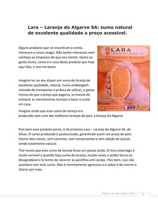 Lara – Laranja do Algarve SA: sumo natural
      de excelente qualidade a preço acessível.
                                         .


Alguns produtos que se encontram à venda
merecem o nosso elogio. Não tenho interesses nem
conheço as empresas de que sou cliente. Gosto ou
gosto muito, como é o caso deste produto que hoje
aqui falo, e isso me basta.


Imagine ter ao seu dispor um sumo de laranja de
excelente qualidade, natural, numa embalagem
cómoda de transportar e prática de utilizar, e gastar
menos do que o preço que pagaria, se tivesse de
comprar as mesmíssimas laranjas e fazer o sumo
em casa.
Imagine ainda que esse sumo de laranja era
produzido com uma das melhores laranjas do país, a laranja do Algarve.


Pois bem esse produto existe, é da empresa Lara – Laranja do Algarve SA, de
Silves. O sumo produzido é pasteurizado, garantindo assim um prazo de pelo
menos dois meses, sem corantes, sem conservantes e sem adição de açúcar,
sendo totalmente natural.
Tive receio que este sumo de laranja fosse um pouco ácido. O meu estomago é
muito sensível e quando faço sumo de laranja, muitas vezes a acidez torna-se
desagradável e lá tenho de recorrer às pastilhas anti-ácidas. Pois bem, isso não
acontece com este sumo. Não é minimamente agressivo e o sabor é de morrer e
chorar por mais.




                                                                                   4
 