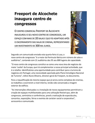 Freeport de Alcochete
   inaugura centro de
   congressos
   O CENTRO COMERCIAL FREEPORT DE ALCOCHETE
   INAUGUROU O SEU NOVO CENTRO DE CONGRESSOS, UM
   ESPAÇO COM MAIS DE 20 SALAS E QUE FOI ADAPTADO APÓS
   O ENCERRAMENTO DAS SALAS DE CINEMA, REPRESENTANDO
   UM INVESTIMENTO DE 300 MIL EUROS.


Segundo um comunicado enviado esta quarta-feira à Lusa, o
novo centro de congressos "é a maior da Península Ibérica em número de salas e
auditórios", contando com 21 auditórios dos 95 aos 800 lugares de capacidade.
"O novo centro de congressos constitui-se como uma nova área de negócios do
maior 'outlet' da Europa, que irá complementar a nossa principal actividade, que
é o retalho. Identificámos uma oportunidade para contribuir para o turismo de
negócios em Portugal, uma necessidade apontada pelo Plano Estratégico Nacional
de Turismo", refere Nuno Oliveira, director-geral do Freeport, no documento.
Para a requalificação do mesmo espaço que já serviu como complexo de cinemas,
os trabalhos a ocorrerem a nível interno, tendo sido conservada a imagem
exterior do edifício.
"As intervenções efectuadas e a instalação de novos equipamentos permitiram a
criação de espaços multifacetados para uma utilização flexível que, além de
congressos, seminários e conferências, prevê a realização de espectáculos,
concertos, exposições, feiras e eventos de carácter social e corporativo",
acrescenta o comunicado.




                                                                                   6
 